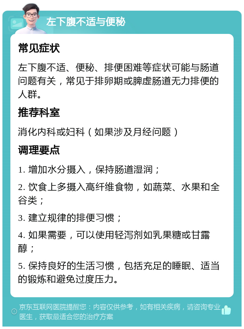 左下腹不适与便秘 常见症状 左下腹不适、便秘、排便困难等症状可能与肠道问题有关，常见于排卵期或脾虚肠道无力排便的人群。 推荐科室 消化内科或妇科（如果涉及月经问题） 调理要点 1. 增加水分摄入，保持肠道湿润； 2. 饮食上多摄入高纤维食物，如蔬菜、水果和全谷类； 3. 建立规律的排便习惯； 4. 如果需要，可以使用轻泻剂如乳果糖或甘露醇； 5. 保持良好的生活习惯，包括充足的睡眠、适当的锻炼和避免过度压力。