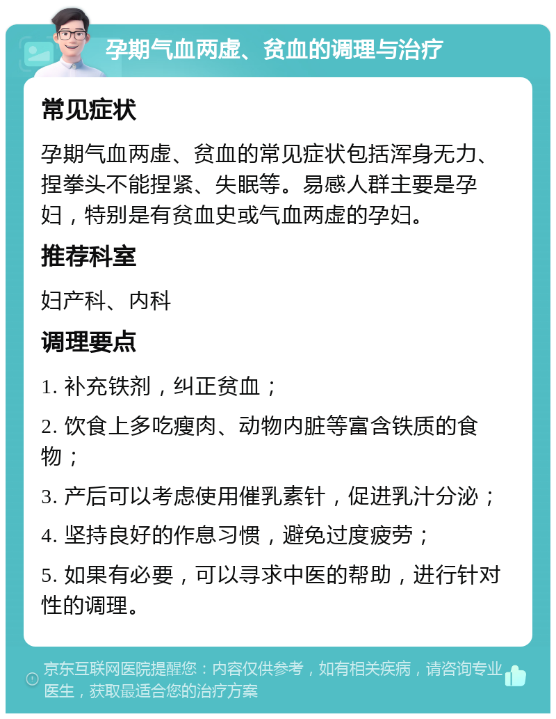 孕期气血两虚、贫血的调理与治疗 常见症状 孕期气血两虚、贫血的常见症状包括浑身无力、捏拳头不能捏紧、失眠等。易感人群主要是孕妇，特别是有贫血史或气血两虚的孕妇。 推荐科室 妇产科、内科 调理要点 1. 补充铁剂，纠正贫血； 2. 饮食上多吃瘦肉、动物内脏等富含铁质的食物； 3. 产后可以考虑使用催乳素针，促进乳汁分泌； 4. 坚持良好的作息习惯，避免过度疲劳； 5. 如果有必要，可以寻求中医的帮助，进行针对性的调理。