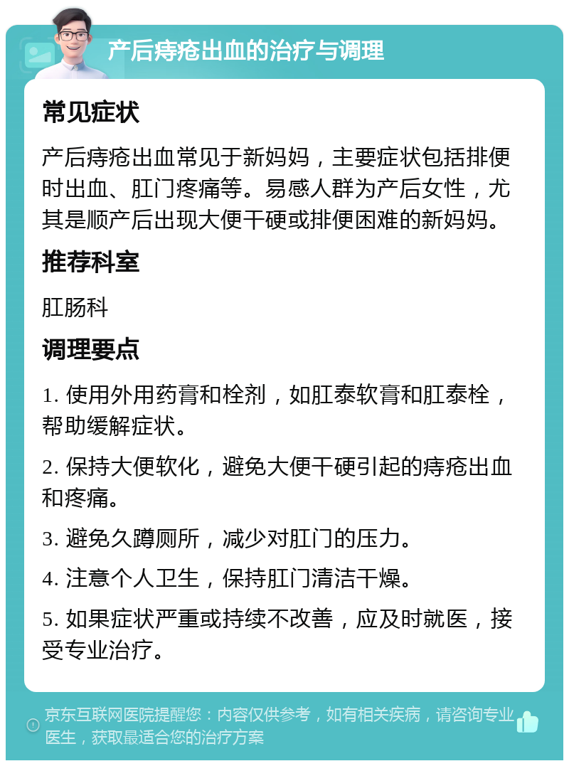 产后痔疮出血的治疗与调理 常见症状 产后痔疮出血常见于新妈妈，主要症状包括排便时出血、肛门疼痛等。易感人群为产后女性，尤其是顺产后出现大便干硬或排便困难的新妈妈。 推荐科室 肛肠科 调理要点 1. 使用外用药膏和栓剂，如肛泰软膏和肛泰栓，帮助缓解症状。 2. 保持大便软化，避免大便干硬引起的痔疮出血和疼痛。 3. 避免久蹲厕所，减少对肛门的压力。 4. 注意个人卫生，保持肛门清洁干燥。 5. 如果症状严重或持续不改善，应及时就医，接受专业治疗。