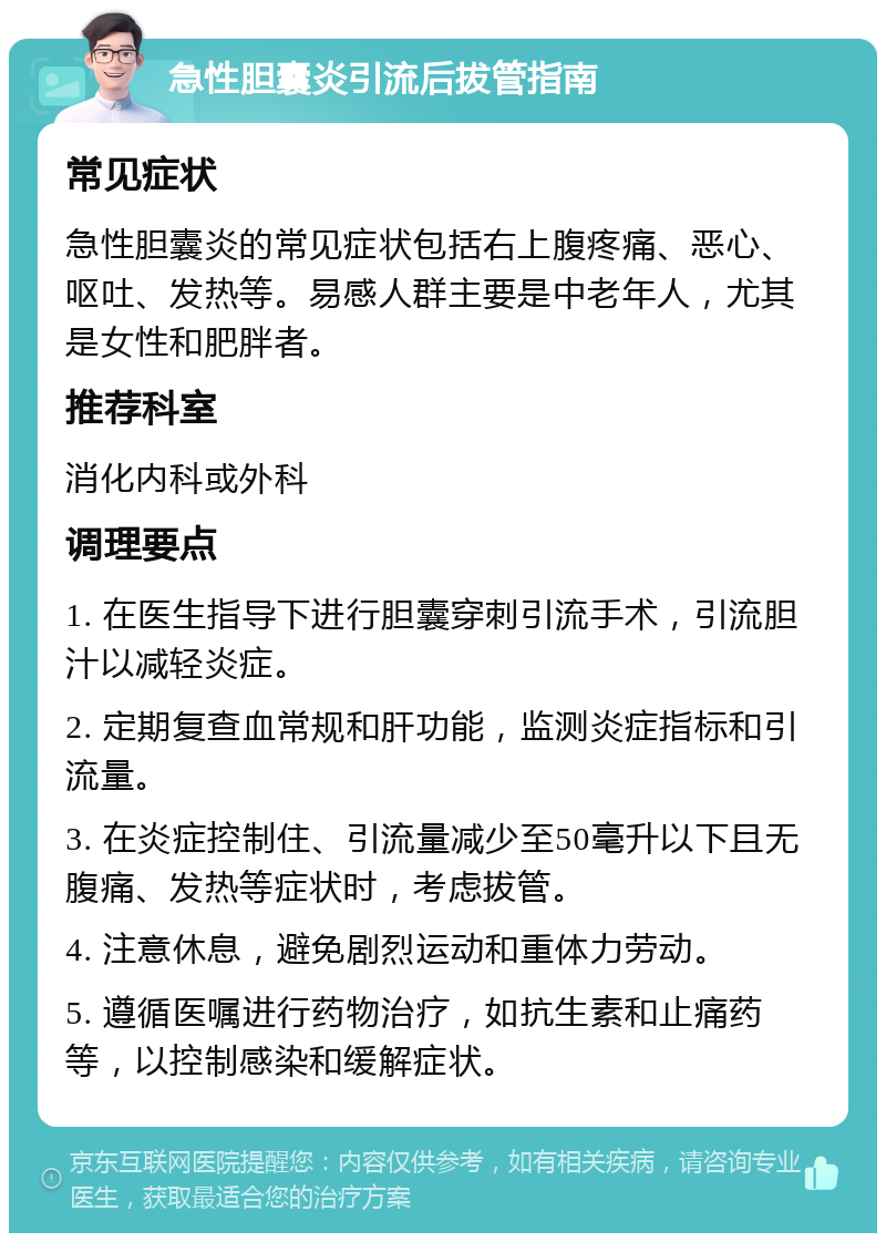 急性胆囊炎引流后拔管指南 常见症状 急性胆囊炎的常见症状包括右上腹疼痛、恶心、呕吐、发热等。易感人群主要是中老年人，尤其是女性和肥胖者。 推荐科室 消化内科或外科 调理要点 1. 在医生指导下进行胆囊穿刺引流手术，引流胆汁以减轻炎症。 2. 定期复查血常规和肝功能，监测炎症指标和引流量。 3. 在炎症控制住、引流量减少至50毫升以下且无腹痛、发热等症状时，考虑拔管。 4. 注意休息，避免剧烈运动和重体力劳动。 5. 遵循医嘱进行药物治疗，如抗生素和止痛药等，以控制感染和缓解症状。