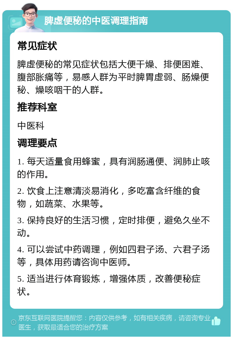 脾虚便秘的中医调理指南 常见症状 脾虚便秘的常见症状包括大便干燥、排便困难、腹部胀痛等，易感人群为平时脾胃虚弱、肠燥便秘、燥咳咽干的人群。 推荐科室 中医科 调理要点 1. 每天适量食用蜂蜜，具有润肠通便、润肺止咳的作用。 2. 饮食上注意清淡易消化，多吃富含纤维的食物，如蔬菜、水果等。 3. 保持良好的生活习惯，定时排便，避免久坐不动。 4. 可以尝试中药调理，例如四君子汤、六君子汤等，具体用药请咨询中医师。 5. 适当进行体育锻炼，增强体质，改善便秘症状。