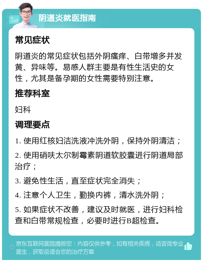 阴道炎就医指南 常见症状 阴道炎的常见症状包括外阴瘙痒、白带增多并发黄、异味等。易感人群主要是有性生活史的女性，尤其是备孕期的女性需要特别注意。 推荐科室 妇科 调理要点 1. 使用红核妇洁洗液冲洗外阴，保持外阴清洁； 2. 使用硝呋太尔制霉素阴道软胶囊进行阴道局部治疗； 3. 避免性生活，直至症状完全消失； 4. 注意个人卫生，勤换内裤，清水洗外阴； 5. 如果症状不改善，建议及时就医，进行妇科检查和白带常规检查，必要时进行B超检查。