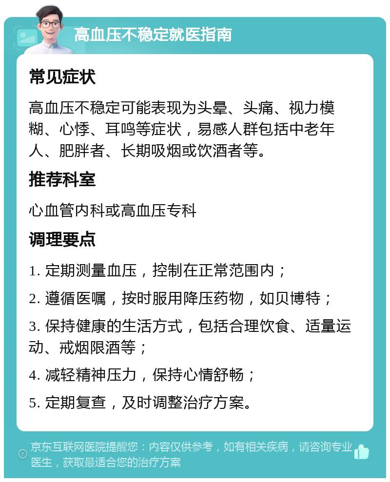 高血压不稳定就医指南 常见症状 高血压不稳定可能表现为头晕、头痛、视力模糊、心悸、耳鸣等症状，易感人群包括中老年人、肥胖者、长期吸烟或饮酒者等。 推荐科室 心血管内科或高血压专科 调理要点 1. 定期测量血压，控制在正常范围内； 2. 遵循医嘱，按时服用降压药物，如贝博特； 3. 保持健康的生活方式，包括合理饮食、适量运动、戒烟限酒等； 4. 减轻精神压力，保持心情舒畅； 5. 定期复查，及时调整治疗方案。