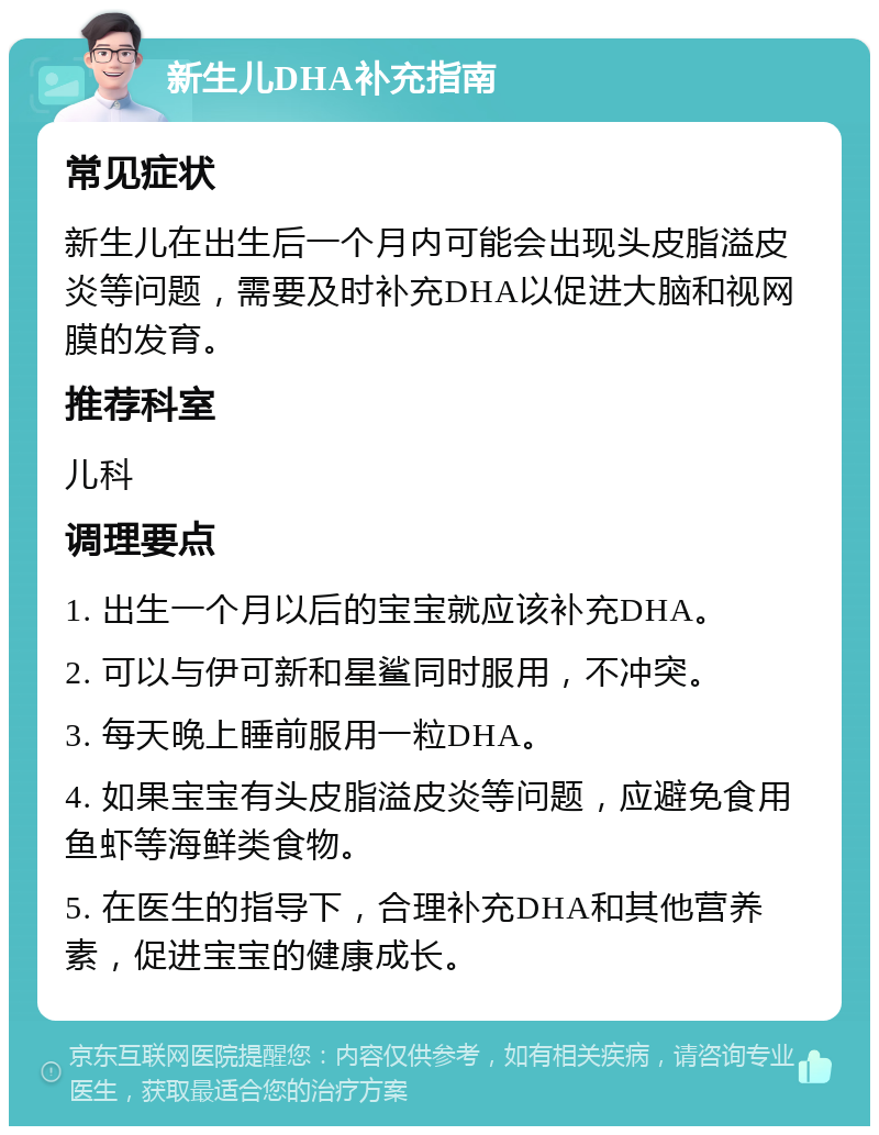 新生儿DHA补充指南 常见症状 新生儿在出生后一个月内可能会出现头皮脂溢皮炎等问题，需要及时补充DHA以促进大脑和视网膜的发育。 推荐科室 儿科 调理要点 1. 出生一个月以后的宝宝就应该补充DHA。 2. 可以与伊可新和星鲨同时服用，不冲突。 3. 每天晚上睡前服用一粒DHA。 4. 如果宝宝有头皮脂溢皮炎等问题，应避免食用鱼虾等海鲜类食物。 5. 在医生的指导下，合理补充DHA和其他营养素，促进宝宝的健康成长。