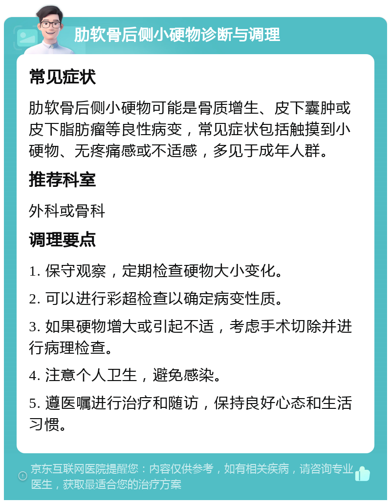 肋软骨后侧小硬物诊断与调理 常见症状 肋软骨后侧小硬物可能是骨质增生、皮下囊肿或皮下脂肪瘤等良性病变，常见症状包括触摸到小硬物、无疼痛感或不适感，多见于成年人群。 推荐科室 外科或骨科 调理要点 1. 保守观察，定期检查硬物大小变化。 2. 可以进行彩超检查以确定病变性质。 3. 如果硬物增大或引起不适，考虑手术切除并进行病理检查。 4. 注意个人卫生，避免感染。 5. 遵医嘱进行治疗和随访，保持良好心态和生活习惯。