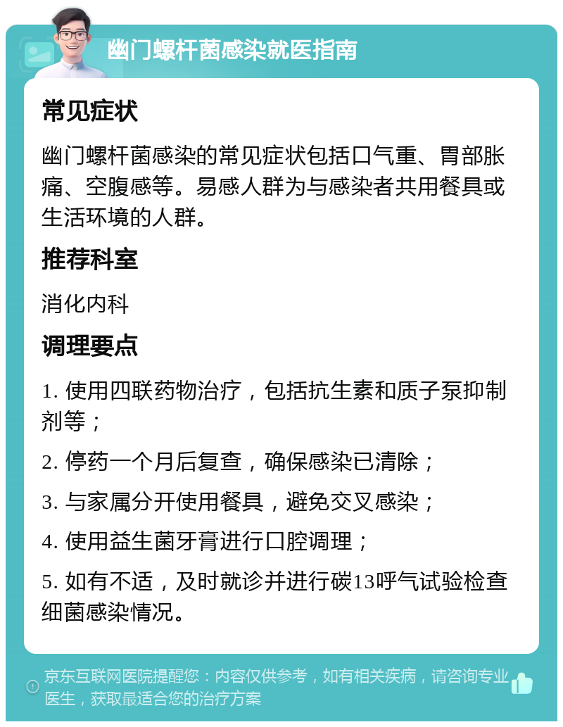 幽门螺杆菌感染就医指南 常见症状 幽门螺杆菌感染的常见症状包括口气重、胃部胀痛、空腹感等。易感人群为与感染者共用餐具或生活环境的人群。 推荐科室 消化内科 调理要点 1. 使用四联药物治疗，包括抗生素和质子泵抑制剂等； 2. 停药一个月后复查，确保感染已清除； 3. 与家属分开使用餐具，避免交叉感染； 4. 使用益生菌牙膏进行口腔调理； 5. 如有不适，及时就诊并进行碳13呼气试验检查细菌感染情况。