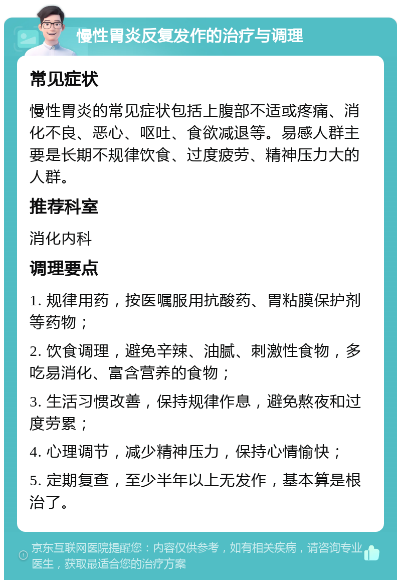 慢性胃炎反复发作的治疗与调理 常见症状 慢性胃炎的常见症状包括上腹部不适或疼痛、消化不良、恶心、呕吐、食欲减退等。易感人群主要是长期不规律饮食、过度疲劳、精神压力大的人群。 推荐科室 消化内科 调理要点 1. 规律用药，按医嘱服用抗酸药、胃粘膜保护剂等药物； 2. 饮食调理，避免辛辣、油腻、刺激性食物，多吃易消化、富含营养的食物； 3. 生活习惯改善，保持规律作息，避免熬夜和过度劳累； 4. 心理调节，减少精神压力，保持心情愉快； 5. 定期复查，至少半年以上无发作，基本算是根治了。