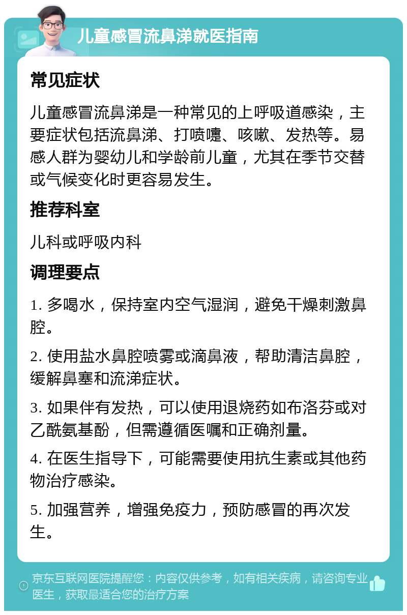 儿童感冒流鼻涕就医指南 常见症状 儿童感冒流鼻涕是一种常见的上呼吸道感染，主要症状包括流鼻涕、打喷嚏、咳嗽、发热等。易感人群为婴幼儿和学龄前儿童，尤其在季节交替或气候变化时更容易发生。 推荐科室 儿科或呼吸内科 调理要点 1. 多喝水，保持室内空气湿润，避免干燥刺激鼻腔。 2. 使用盐水鼻腔喷雾或滴鼻液，帮助清洁鼻腔，缓解鼻塞和流涕症状。 3. 如果伴有发热，可以使用退烧药如布洛芬或对乙酰氨基酚，但需遵循医嘱和正确剂量。 4. 在医生指导下，可能需要使用抗生素或其他药物治疗感染。 5. 加强营养，增强免疫力，预防感冒的再次发生。