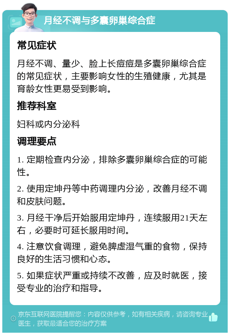 月经不调与多囊卵巢综合症 常见症状 月经不调、量少、脸上长痘痘是多囊卵巢综合症的常见症状，主要影响女性的生殖健康，尤其是育龄女性更易受到影响。 推荐科室 妇科或内分泌科 调理要点 1. 定期检查内分泌，排除多囊卵巢综合症的可能性。 2. 使用定坤丹等中药调理内分泌，改善月经不调和皮肤问题。 3. 月经干净后开始服用定坤丹，连续服用21天左右，必要时可延长服用时间。 4. 注意饮食调理，避免脾虚湿气重的食物，保持良好的生活习惯和心态。 5. 如果症状严重或持续不改善，应及时就医，接受专业的治疗和指导。