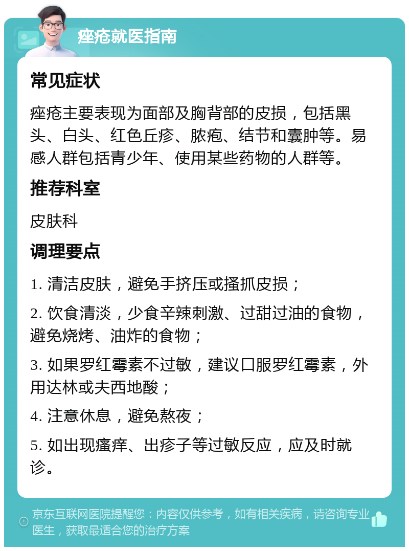 痤疮就医指南 常见症状 痤疮主要表现为面部及胸背部的皮损，包括黑头、白头、红色丘疹、脓疱、结节和囊肿等。易感人群包括青少年、使用某些药物的人群等。 推荐科室 皮肤科 调理要点 1. 清洁皮肤，避免手挤压或搔抓皮损； 2. 饮食清淡，少食辛辣刺激、过甜过油的食物，避免烧烤、油炸的食物； 3. 如果罗红霉素不过敏，建议口服罗红霉素，外用达林或夫西地酸； 4. 注意休息，避免熬夜； 5. 如出现瘙痒、出疹子等过敏反应，应及时就诊。