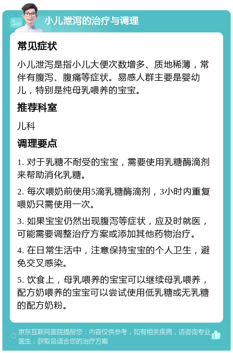 小儿泄泻的治疗与调理 常见症状 小儿泄泻是指小儿大便次数增多、质地稀薄，常伴有腹泻、腹痛等症状。易感人群主要是婴幼儿，特别是纯母乳喂养的宝宝。 推荐科室 儿科 调理要点 1. 对于乳糖不耐受的宝宝，需要使用乳糖酶滴剂来帮助消化乳糖。 2. 每次喂奶前使用5滴乳糖酶滴剂，3小时内重复喂奶只需使用一次。 3. 如果宝宝仍然出现腹泻等症状，应及时就医，可能需要调整治疗方案或添加其他药物治疗。 4. 在日常生活中，注意保持宝宝的个人卫生，避免交叉感染。 5. 饮食上，母乳喂养的宝宝可以继续母乳喂养，配方奶喂养的宝宝可以尝试使用低乳糖或无乳糖的配方奶粉。