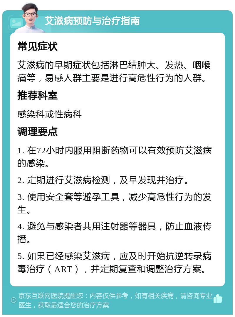 艾滋病预防与治疗指南 常见症状 艾滋病的早期症状包括淋巴结肿大、发热、咽喉痛等，易感人群主要是进行高危性行为的人群。 推荐科室 感染科或性病科 调理要点 1. 在72小时内服用阻断药物可以有效预防艾滋病的感染。 2. 定期进行艾滋病检测，及早发现并治疗。 3. 使用安全套等避孕工具，减少高危性行为的发生。 4. 避免与感染者共用注射器等器具，防止血液传播。 5. 如果已经感染艾滋病，应及时开始抗逆转录病毒治疗（ART），并定期复查和调整治疗方案。