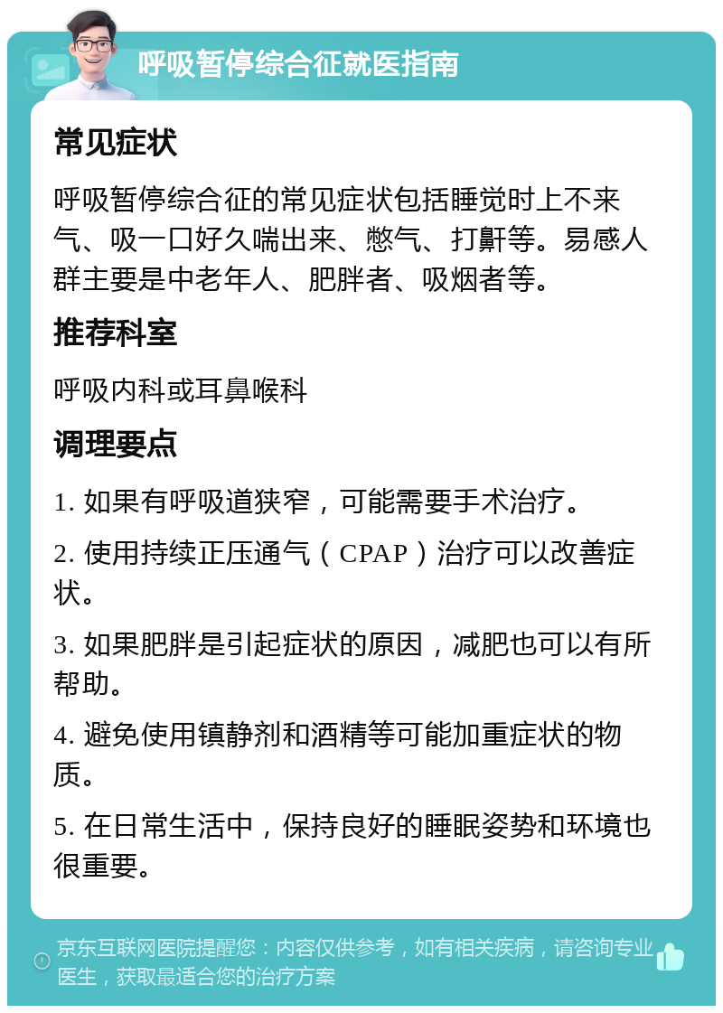 呼吸暂停综合征就医指南 常见症状 呼吸暂停综合征的常见症状包括睡觉时上不来气、吸一口好久喘出来、憋气、打鼾等。易感人群主要是中老年人、肥胖者、吸烟者等。 推荐科室 呼吸内科或耳鼻喉科 调理要点 1. 如果有呼吸道狭窄，可能需要手术治疗。 2. 使用持续正压通气（CPAP）治疗可以改善症状。 3. 如果肥胖是引起症状的原因，减肥也可以有所帮助。 4. 避免使用镇静剂和酒精等可能加重症状的物质。 5. 在日常生活中，保持良好的睡眠姿势和环境也很重要。