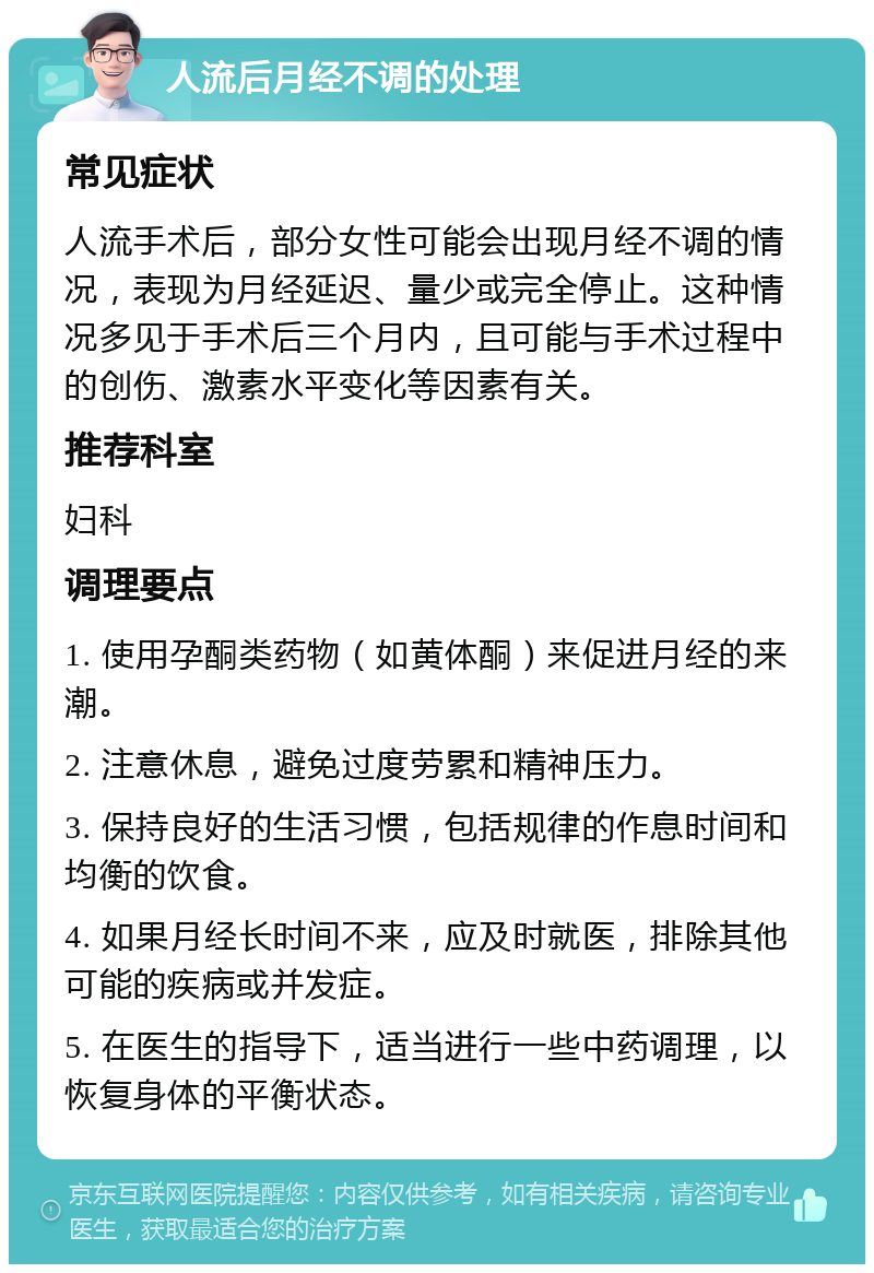 人流后月经不调的处理 常见症状 人流手术后，部分女性可能会出现月经不调的情况，表现为月经延迟、量少或完全停止。这种情况多见于手术后三个月内，且可能与手术过程中的创伤、激素水平变化等因素有关。 推荐科室 妇科 调理要点 1. 使用孕酮类药物（如黄体酮）来促进月经的来潮。 2. 注意休息，避免过度劳累和精神压力。 3. 保持良好的生活习惯，包括规律的作息时间和均衡的饮食。 4. 如果月经长时间不来，应及时就医，排除其他可能的疾病或并发症。 5. 在医生的指导下，适当进行一些中药调理，以恢复身体的平衡状态。