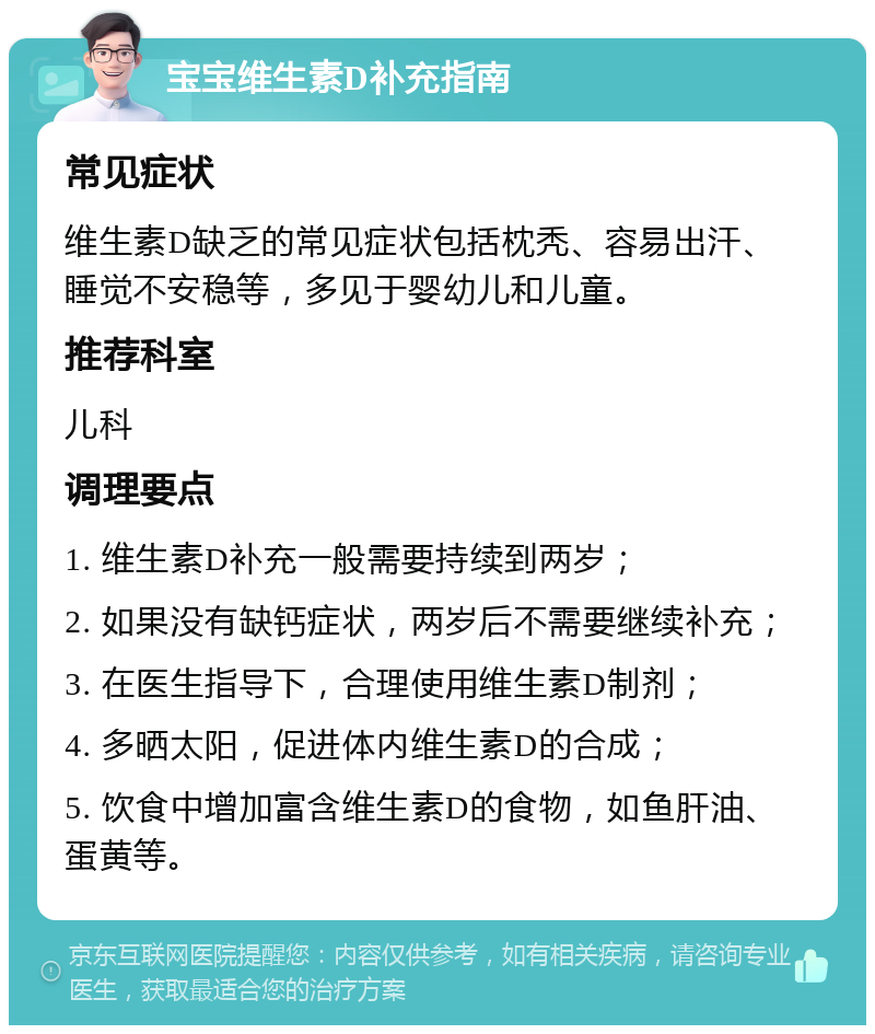 宝宝维生素D补充指南 常见症状 维生素D缺乏的常见症状包括枕秃、容易出汗、睡觉不安稳等，多见于婴幼儿和儿童。 推荐科室 儿科 调理要点 1. 维生素D补充一般需要持续到两岁； 2. 如果没有缺钙症状，两岁后不需要继续补充； 3. 在医生指导下，合理使用维生素D制剂； 4. 多晒太阳，促进体内维生素D的合成； 5. 饮食中增加富含维生素D的食物，如鱼肝油、蛋黄等。