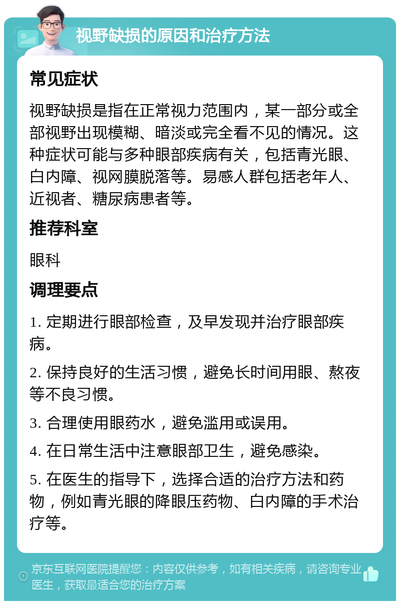 视野缺损的原因和治疗方法 常见症状 视野缺损是指在正常视力范围内，某一部分或全部视野出现模糊、暗淡或完全看不见的情况。这种症状可能与多种眼部疾病有关，包括青光眼、白内障、视网膜脱落等。易感人群包括老年人、近视者、糖尿病患者等。 推荐科室 眼科 调理要点 1. 定期进行眼部检查，及早发现并治疗眼部疾病。 2. 保持良好的生活习惯，避免长时间用眼、熬夜等不良习惯。 3. 合理使用眼药水，避免滥用或误用。 4. 在日常生活中注意眼部卫生，避免感染。 5. 在医生的指导下，选择合适的治疗方法和药物，例如青光眼的降眼压药物、白内障的手术治疗等。