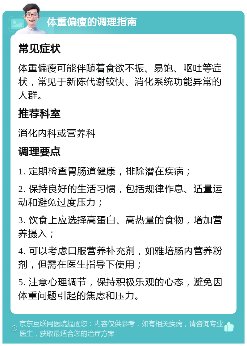 体重偏瘦的调理指南 常见症状 体重偏瘦可能伴随着食欲不振、易饱、呕吐等症状，常见于新陈代谢较快、消化系统功能异常的人群。 推荐科室 消化内科或营养科 调理要点 1. 定期检查胃肠道健康，排除潜在疾病； 2. 保持良好的生活习惯，包括规律作息、适量运动和避免过度压力； 3. 饮食上应选择高蛋白、高热量的食物，增加营养摄入； 4. 可以考虑口服营养补充剂，如雅培肠内营养粉剂，但需在医生指导下使用； 5. 注意心理调节，保持积极乐观的心态，避免因体重问题引起的焦虑和压力。