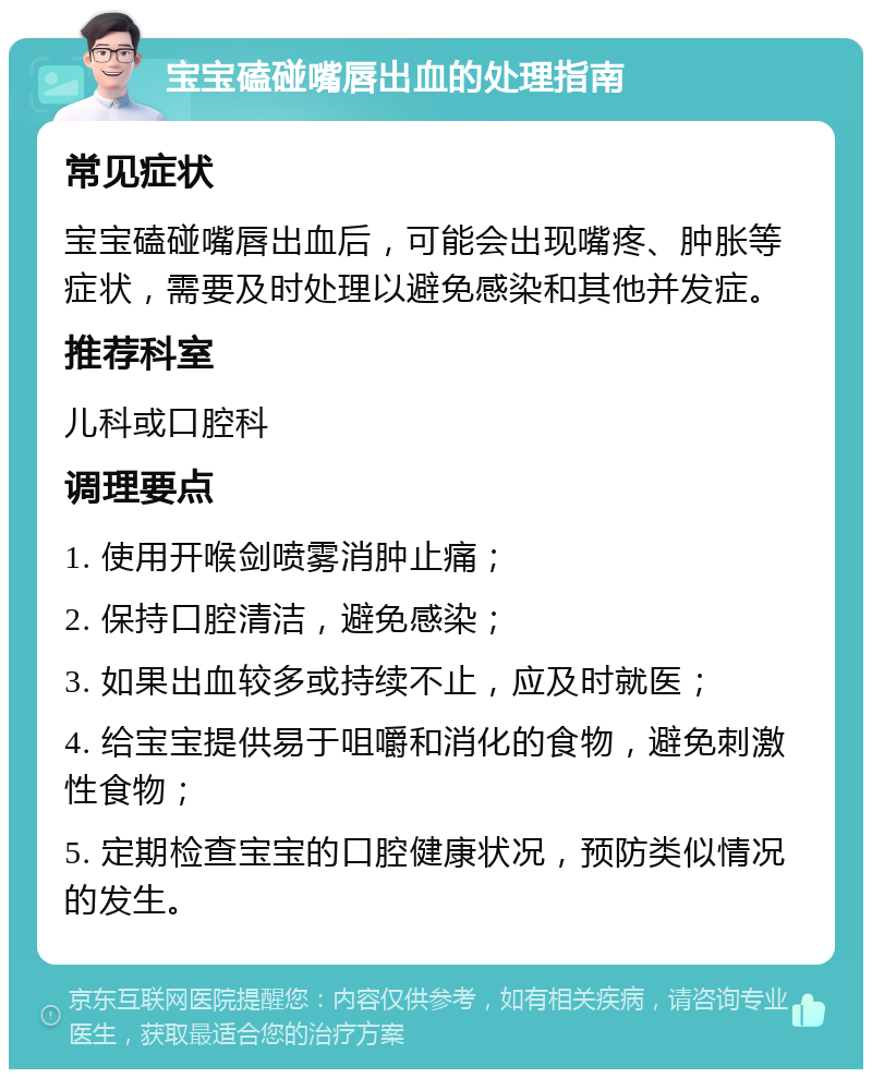 宝宝磕碰嘴唇出血的处理指南 常见症状 宝宝磕碰嘴唇出血后，可能会出现嘴疼、肿胀等症状，需要及时处理以避免感染和其他并发症。 推荐科室 儿科或口腔科 调理要点 1. 使用开喉剑喷雾消肿止痛； 2. 保持口腔清洁，避免感染； 3. 如果出血较多或持续不止，应及时就医； 4. 给宝宝提供易于咀嚼和消化的食物，避免刺激性食物； 5. 定期检查宝宝的口腔健康状况，预防类似情况的发生。