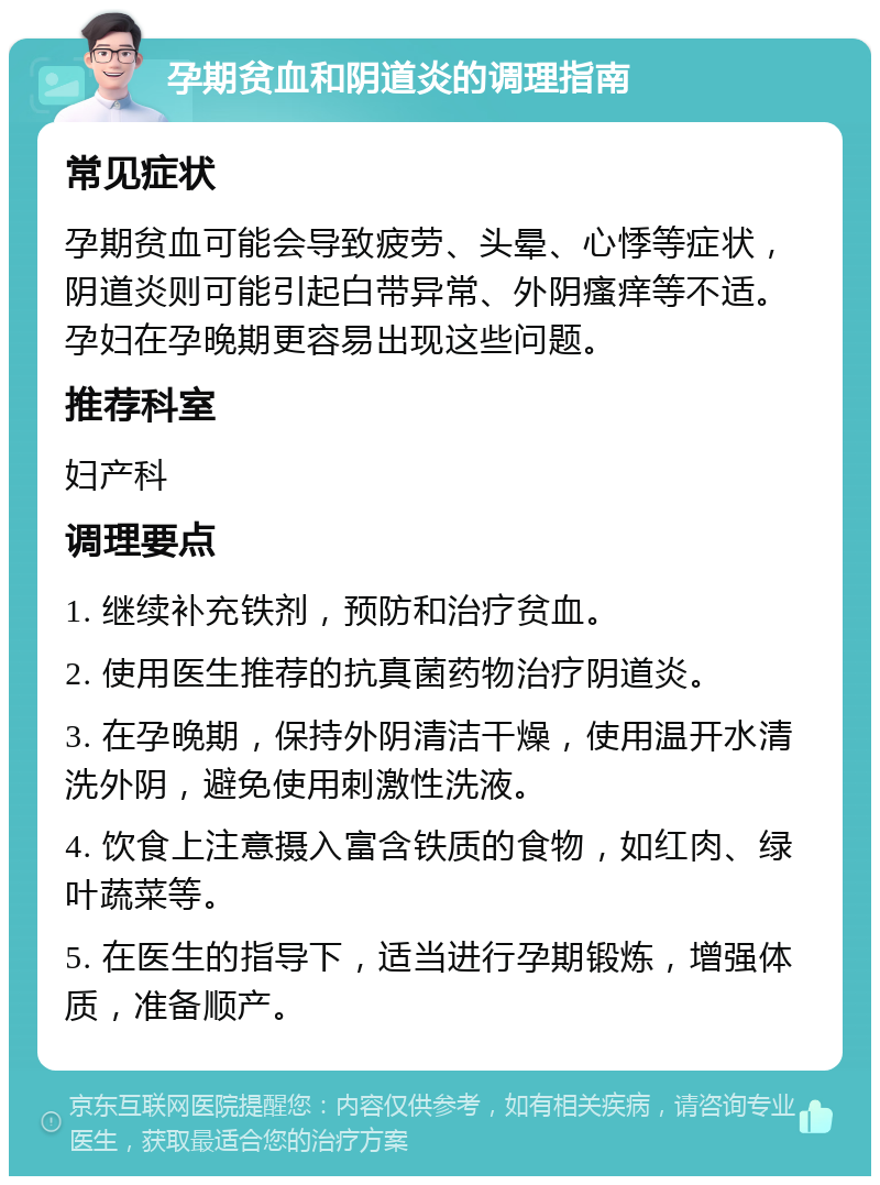 孕期贫血和阴道炎的调理指南 常见症状 孕期贫血可能会导致疲劳、头晕、心悸等症状，阴道炎则可能引起白带异常、外阴瘙痒等不适。孕妇在孕晚期更容易出现这些问题。 推荐科室 妇产科 调理要点 1. 继续补充铁剂，预防和治疗贫血。 2. 使用医生推荐的抗真菌药物治疗阴道炎。 3. 在孕晚期，保持外阴清洁干燥，使用温开水清洗外阴，避免使用刺激性洗液。 4. 饮食上注意摄入富含铁质的食物，如红肉、绿叶蔬菜等。 5. 在医生的指导下，适当进行孕期锻炼，增强体质，准备顺产。