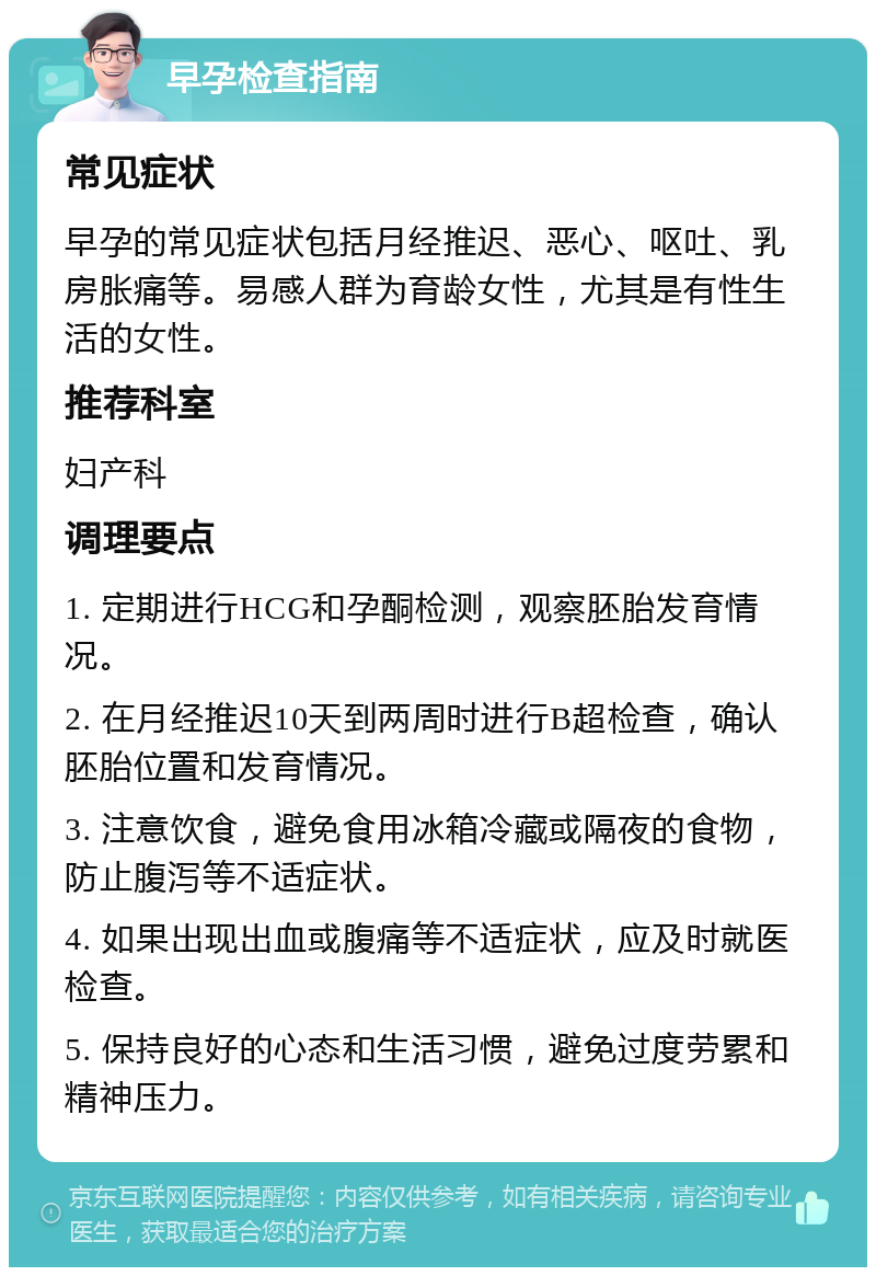 早孕检查指南 常见症状 早孕的常见症状包括月经推迟、恶心、呕吐、乳房胀痛等。易感人群为育龄女性，尤其是有性生活的女性。 推荐科室 妇产科 调理要点 1. 定期进行HCG和孕酮检测，观察胚胎发育情况。 2. 在月经推迟10天到两周时进行B超检查，确认胚胎位置和发育情况。 3. 注意饮食，避免食用冰箱冷藏或隔夜的食物，防止腹泻等不适症状。 4. 如果出现出血或腹痛等不适症状，应及时就医检查。 5. 保持良好的心态和生活习惯，避免过度劳累和精神压力。