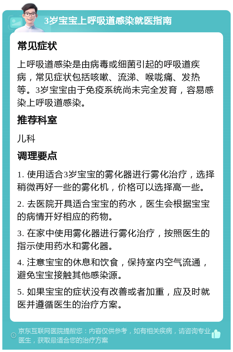 3岁宝宝上呼吸道感染就医指南 常见症状 上呼吸道感染是由病毒或细菌引起的呼吸道疾病，常见症状包括咳嗽、流涕、喉咙痛、发热等。3岁宝宝由于免疫系统尚未完全发育，容易感染上呼吸道感染。 推荐科室 儿科 调理要点 1. 使用适合3岁宝宝的雾化器进行雾化治疗，选择稍微再好一些的雾化机，价格可以选择高一些。 2. 去医院开具适合宝宝的药水，医生会根据宝宝的病情开好相应的药物。 3. 在家中使用雾化器进行雾化治疗，按照医生的指示使用药水和雾化器。 4. 注意宝宝的休息和饮食，保持室内空气流通，避免宝宝接触其他感染源。 5. 如果宝宝的症状没有改善或者加重，应及时就医并遵循医生的治疗方案。