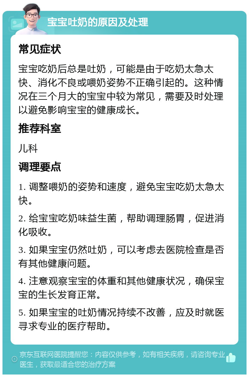 宝宝吐奶的原因及处理 常见症状 宝宝吃奶后总是吐奶，可能是由于吃奶太急太快、消化不良或喂奶姿势不正确引起的。这种情况在三个月大的宝宝中较为常见，需要及时处理以避免影响宝宝的健康成长。 推荐科室 儿科 调理要点 1. 调整喂奶的姿势和速度，避免宝宝吃奶太急太快。 2. 给宝宝吃奶味益生菌，帮助调理肠胃，促进消化吸收。 3. 如果宝宝仍然吐奶，可以考虑去医院检查是否有其他健康问题。 4. 注意观察宝宝的体重和其他健康状况，确保宝宝的生长发育正常。 5. 如果宝宝的吐奶情况持续不改善，应及时就医寻求专业的医疗帮助。