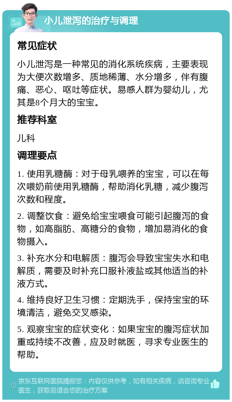 小儿泄泻的治疗与调理 常见症状 小儿泄泻是一种常见的消化系统疾病，主要表现为大便次数增多、质地稀薄、水分增多，伴有腹痛、恶心、呕吐等症状。易感人群为婴幼儿，尤其是8个月大的宝宝。 推荐科室 儿科 调理要点 1. 使用乳糖酶：对于母乳喂养的宝宝，可以在每次喂奶前使用乳糖酶，帮助消化乳糖，减少腹泻次数和程度。 2. 调整饮食：避免给宝宝喂食可能引起腹泻的食物，如高脂肪、高糖分的食物，增加易消化的食物摄入。 3. 补充水分和电解质：腹泻会导致宝宝失水和电解质，需要及时补充口服补液盐或其他适当的补液方式。 4. 维持良好卫生习惯：定期洗手，保持宝宝的环境清洁，避免交叉感染。 5. 观察宝宝的症状变化：如果宝宝的腹泻症状加重或持续不改善，应及时就医，寻求专业医生的帮助。