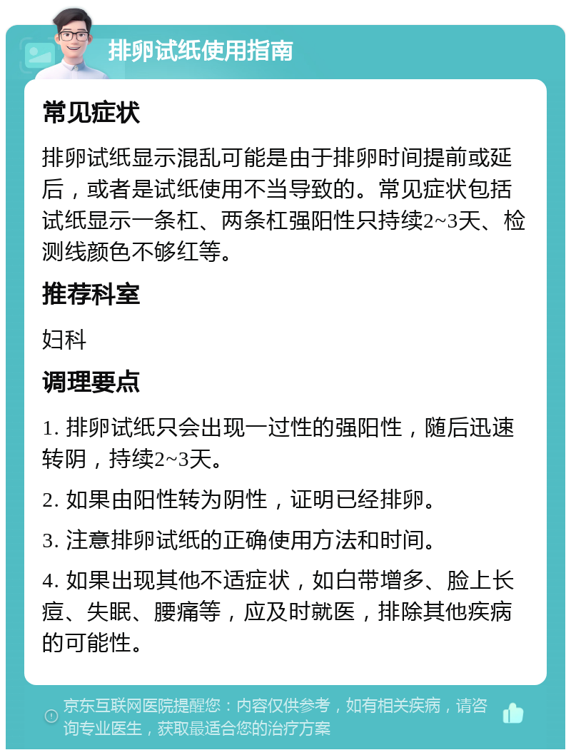 排卵试纸使用指南 常见症状 排卵试纸显示混乱可能是由于排卵时间提前或延后，或者是试纸使用不当导致的。常见症状包括试纸显示一条杠、两条杠强阳性只持续2~3天、检测线颜色不够红等。 推荐科室 妇科 调理要点 1. 排卵试纸只会出现一过性的强阳性，随后迅速转阴，持续2~3天。 2. 如果由阳性转为阴性，证明已经排卵。 3. 注意排卵试纸的正确使用方法和时间。 4. 如果出现其他不适症状，如白带增多、脸上长痘、失眠、腰痛等，应及时就医，排除其他疾病的可能性。