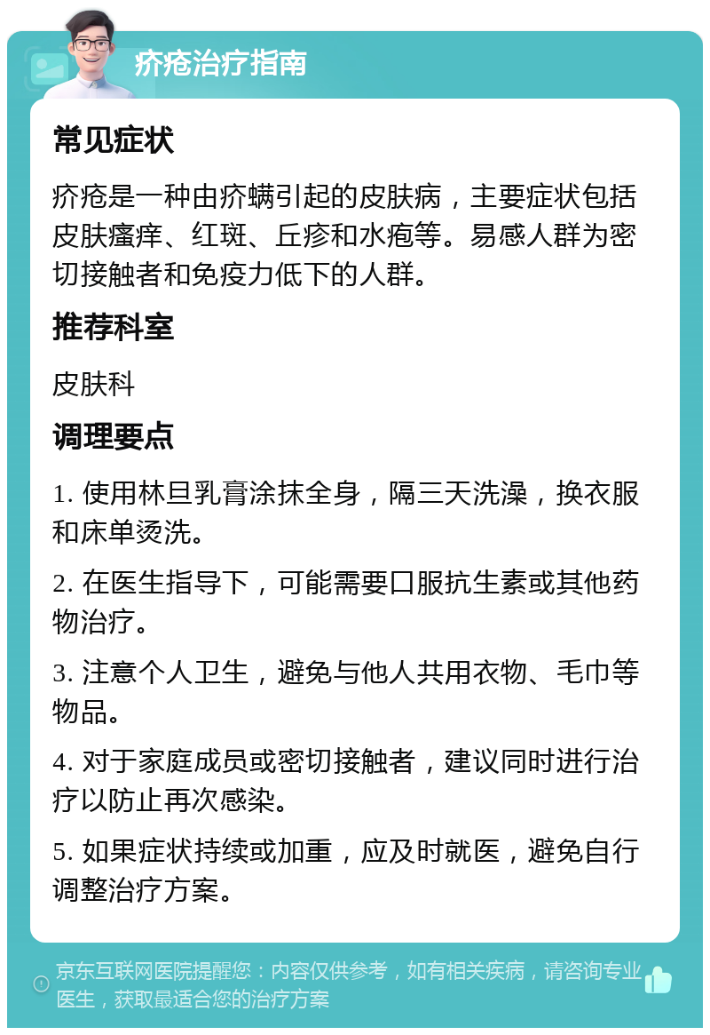 疥疮治疗指南 常见症状 疥疮是一种由疥螨引起的皮肤病，主要症状包括皮肤瘙痒、红斑、丘疹和水疱等。易感人群为密切接触者和免疫力低下的人群。 推荐科室 皮肤科 调理要点 1. 使用林旦乳膏涂抹全身，隔三天洗澡，换衣服和床单烫洗。 2. 在医生指导下，可能需要口服抗生素或其他药物治疗。 3. 注意个人卫生，避免与他人共用衣物、毛巾等物品。 4. 对于家庭成员或密切接触者，建议同时进行治疗以防止再次感染。 5. 如果症状持续或加重，应及时就医，避免自行调整治疗方案。