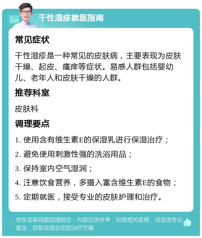 干性湿疹就医指南 常见症状 干性湿疹是一种常见的皮肤病，主要表现为皮肤干燥、起皮、瘙痒等症状。易感人群包括婴幼儿、老年人和皮肤干燥的人群。 推荐科室 皮肤科 调理要点 1. 使用含有维生素E的保湿乳进行保湿治疗； 2. 避免使用刺激性强的洗浴用品； 3. 保持室内空气湿润； 4. 注意饮食营养，多摄入富含维生素E的食物； 5. 定期就医，接受专业的皮肤护理和治疗。