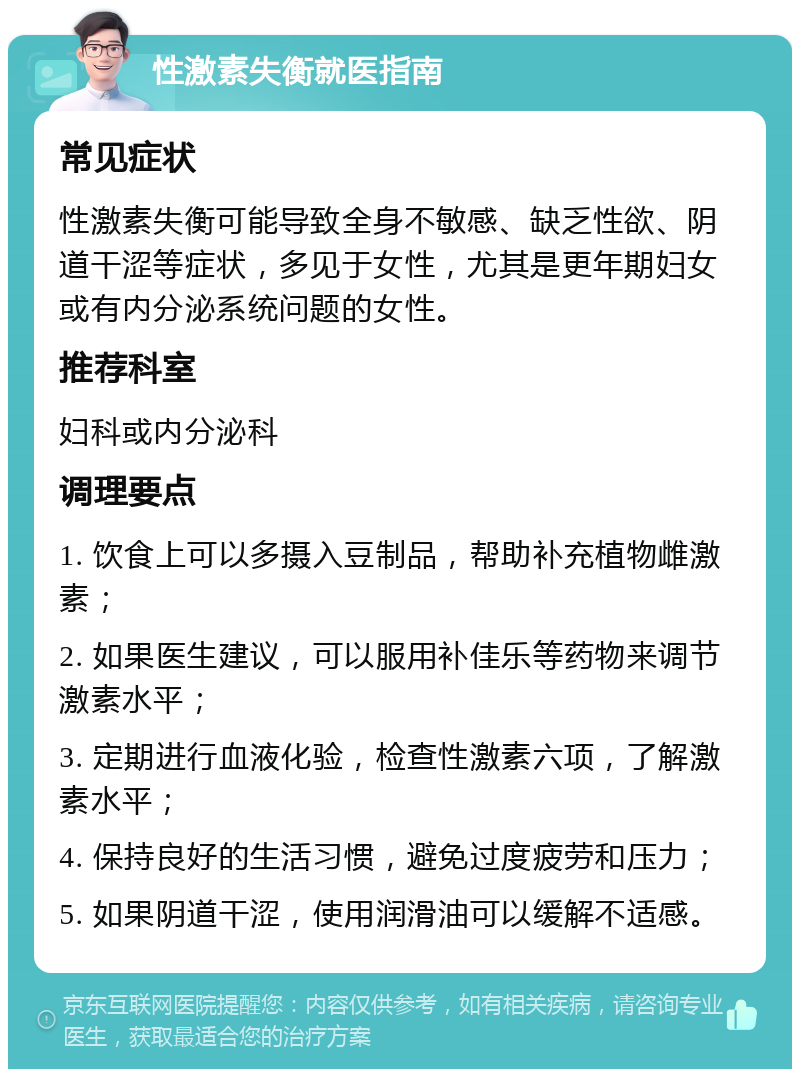 性激素失衡就医指南 常见症状 性激素失衡可能导致全身不敏感、缺乏性欲、阴道干涩等症状，多见于女性，尤其是更年期妇女或有内分泌系统问题的女性。 推荐科室 妇科或内分泌科 调理要点 1. 饮食上可以多摄入豆制品，帮助补充植物雌激素； 2. 如果医生建议，可以服用补佳乐等药物来调节激素水平； 3. 定期进行血液化验，检查性激素六项，了解激素水平； 4. 保持良好的生活习惯，避免过度疲劳和压力； 5. 如果阴道干涩，使用润滑油可以缓解不适感。