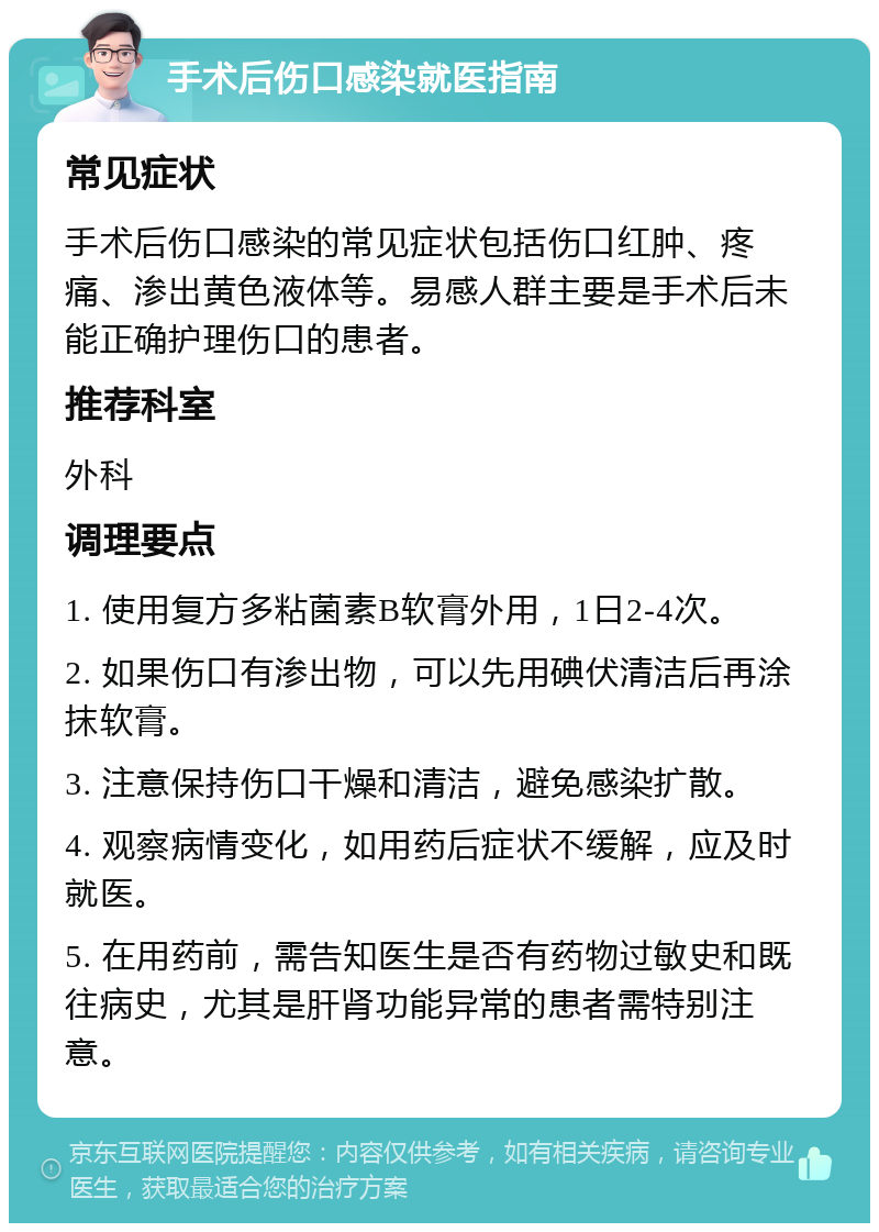 手术后伤口感染就医指南 常见症状 手术后伤口感染的常见症状包括伤口红肿、疼痛、渗出黄色液体等。易感人群主要是手术后未能正确护理伤口的患者。 推荐科室 外科 调理要点 1. 使用复方多粘菌素B软膏外用，1日2-4次。 2. 如果伤口有渗出物，可以先用碘伏清洁后再涂抹软膏。 3. 注意保持伤口干燥和清洁，避免感染扩散。 4. 观察病情变化，如用药后症状不缓解，应及时就医。 5. 在用药前，需告知医生是否有药物过敏史和既往病史，尤其是肝肾功能异常的患者需特别注意。