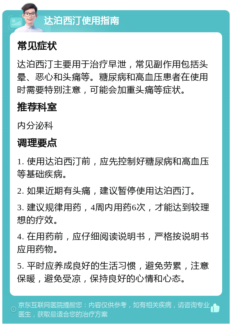 达泊西汀使用指南 常见症状 达泊西汀主要用于治疗早泄，常见副作用包括头晕、恶心和头痛等。糖尿病和高血压患者在使用时需要特别注意，可能会加重头痛等症状。 推荐科室 内分泌科 调理要点 1. 使用达泊西汀前，应先控制好糖尿病和高血压等基础疾病。 2. 如果近期有头痛，建议暂停使用达泊西汀。 3. 建议规律用药，4周内用药6次，才能达到较理想的疗效。 4. 在用药前，应仔细阅读说明书，严格按说明书应用药物。 5. 平时应养成良好的生活习惯，避免劳累，注意保暖，避免受凉，保持良好的心情和心态。