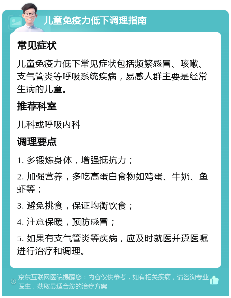 儿童免疫力低下调理指南 常见症状 儿童免疫力低下常见症状包括频繁感冒、咳嗽、支气管炎等呼吸系统疾病，易感人群主要是经常生病的儿童。 推荐科室 儿科或呼吸内科 调理要点 1. 多锻炼身体，增强抵抗力； 2. 加强营养，多吃高蛋白食物如鸡蛋、牛奶、鱼虾等； 3. 避免挑食，保证均衡饮食； 4. 注意保暖，预防感冒； 5. 如果有支气管炎等疾病，应及时就医并遵医嘱进行治疗和调理。