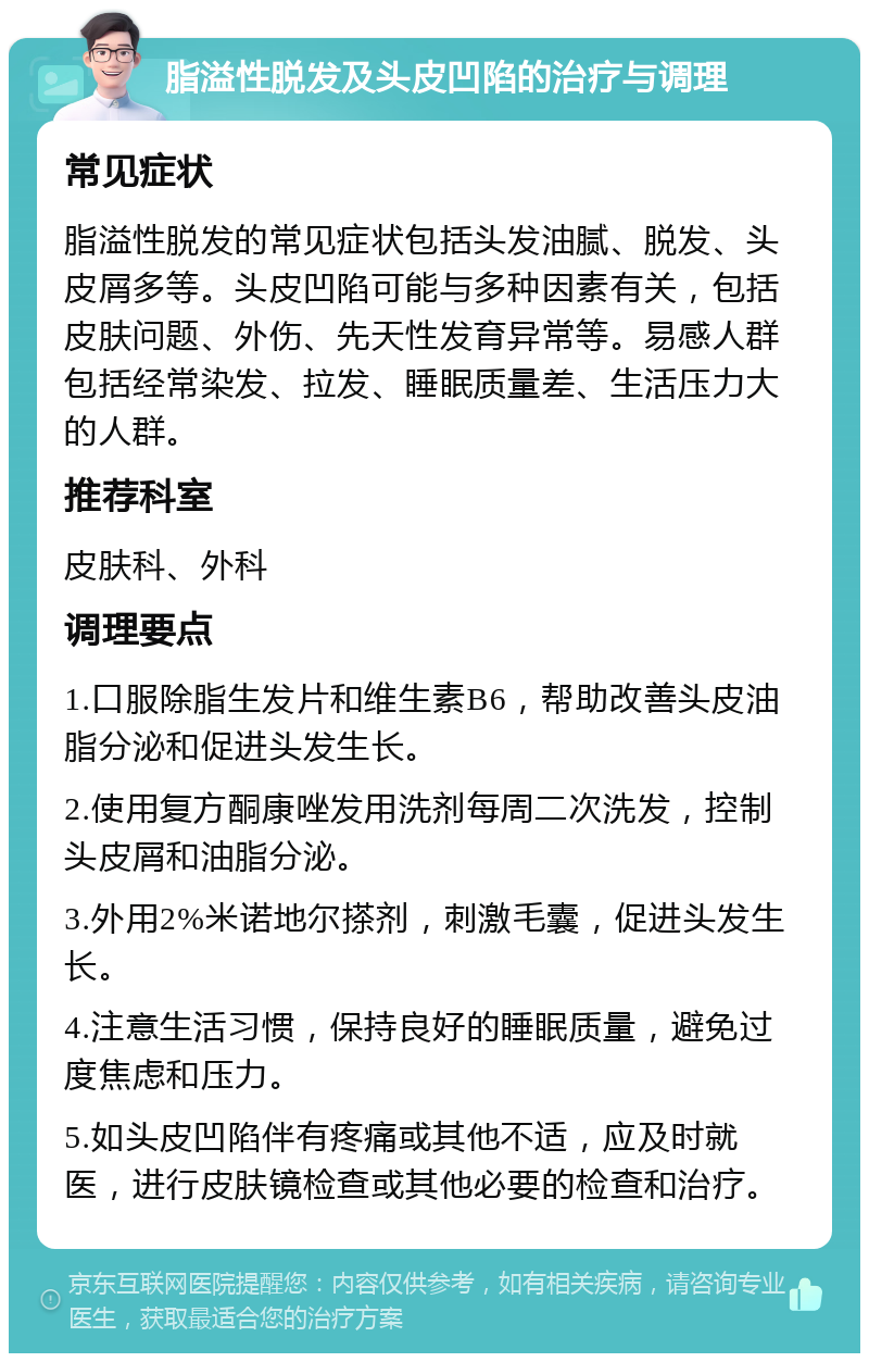 脂溢性脱发及头皮凹陷的治疗与调理 常见症状 脂溢性脱发的常见症状包括头发油腻、脱发、头皮屑多等。头皮凹陷可能与多种因素有关，包括皮肤问题、外伤、先天性发育异常等。易感人群包括经常染发、拉发、睡眠质量差、生活压力大的人群。 推荐科室 皮肤科、外科 调理要点 1.口服除脂生发片和维生素B6，帮助改善头皮油脂分泌和促进头发生长。 2.使用复方酮康唑发用洗剂每周二次洗发，控制头皮屑和油脂分泌。 3.外用2%米诺地尔搽剂，刺激毛囊，促进头发生长。 4.注意生活习惯，保持良好的睡眠质量，避免过度焦虑和压力。 5.如头皮凹陷伴有疼痛或其他不适，应及时就医，进行皮肤镜检查或其他必要的检查和治疗。