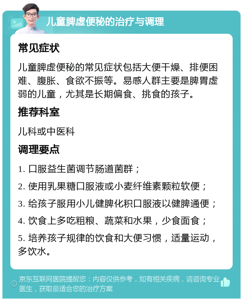 儿童脾虚便秘的治疗与调理 常见症状 儿童脾虚便秘的常见症状包括大便干燥、排便困难、腹胀、食欲不振等。易感人群主要是脾胃虚弱的儿童，尤其是长期偏食、挑食的孩子。 推荐科室 儿科或中医科 调理要点 1. 口服益生菌调节肠道菌群； 2. 使用乳果糖口服液或小麦纤维素颗粒软便； 3. 给孩子服用小儿健脾化积口服液以健脾通便； 4. 饮食上多吃粗粮、蔬菜和水果，少食面食； 5. 培养孩子规律的饮食和大便习惯，适量运动，多饮水。