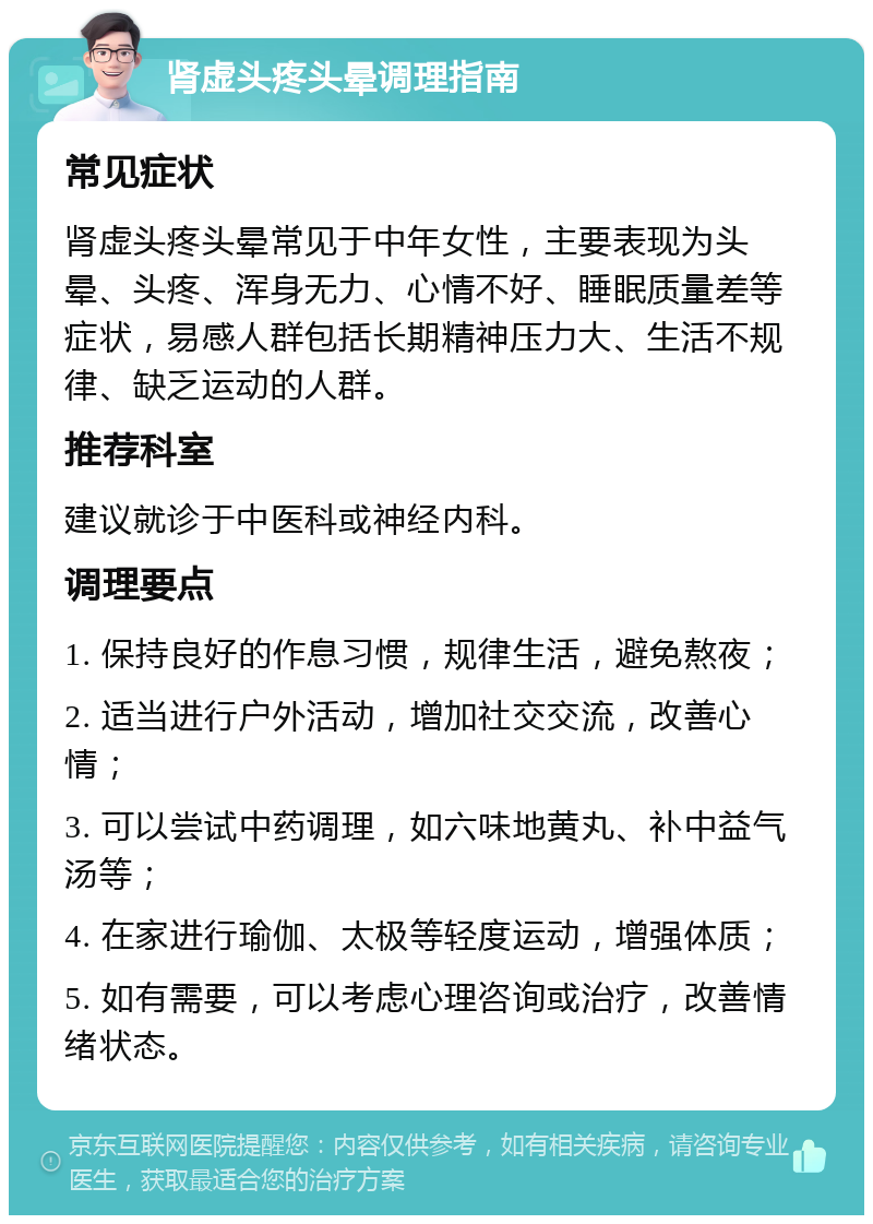 肾虚头疼头晕调理指南 常见症状 肾虚头疼头晕常见于中年女性，主要表现为头晕、头疼、浑身无力、心情不好、睡眠质量差等症状，易感人群包括长期精神压力大、生活不规律、缺乏运动的人群。 推荐科室 建议就诊于中医科或神经内科。 调理要点 1. 保持良好的作息习惯，规律生活，避免熬夜； 2. 适当进行户外活动，增加社交交流，改善心情； 3. 可以尝试中药调理，如六味地黄丸、补中益气汤等； 4. 在家进行瑜伽、太极等轻度运动，增强体质； 5. 如有需要，可以考虑心理咨询或治疗，改善情绪状态。