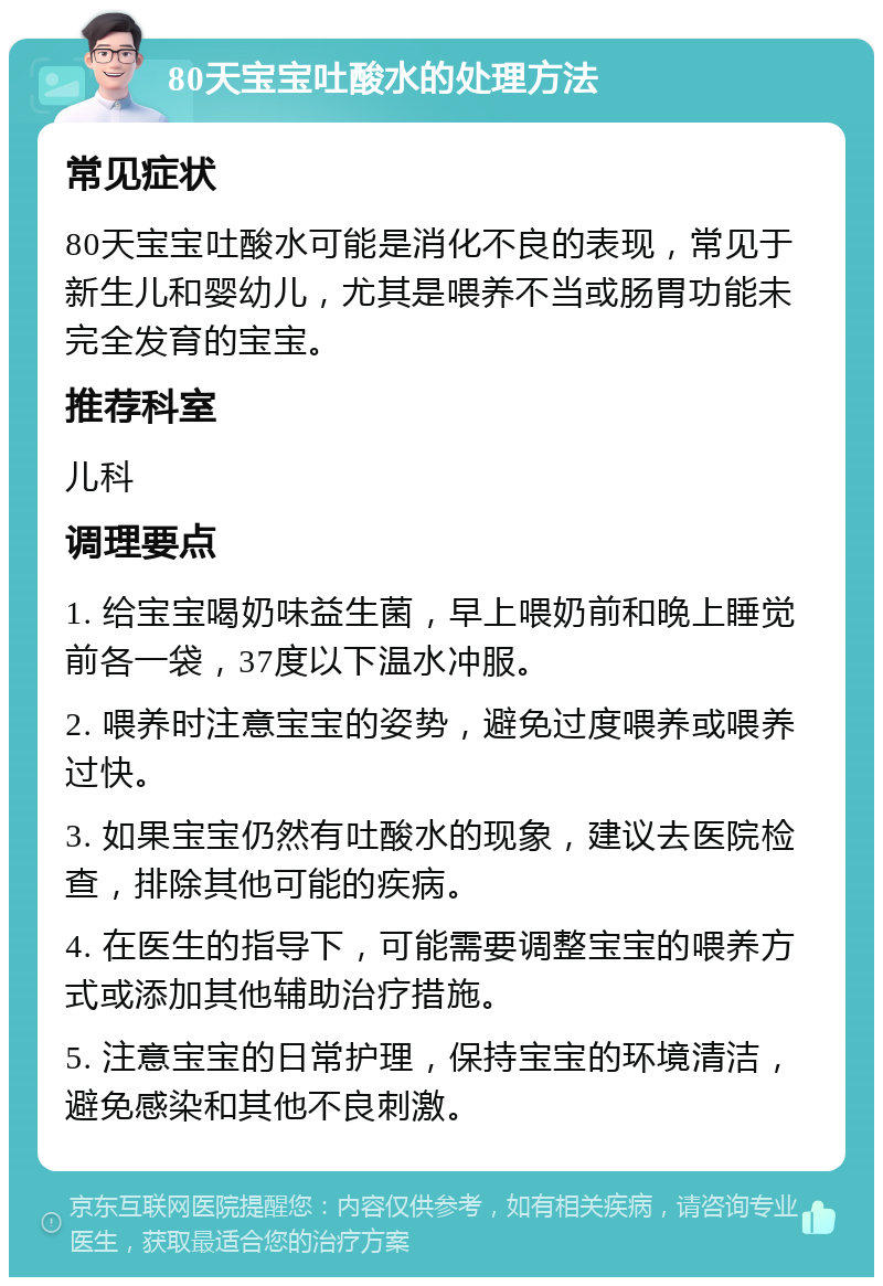 80天宝宝吐酸水的处理方法 常见症状 80天宝宝吐酸水可能是消化不良的表现，常见于新生儿和婴幼儿，尤其是喂养不当或肠胃功能未完全发育的宝宝。 推荐科室 儿科 调理要点 1. 给宝宝喝奶味益生菌，早上喂奶前和晚上睡觉前各一袋，37度以下温水冲服。 2. 喂养时注意宝宝的姿势，避免过度喂养或喂养过快。 3. 如果宝宝仍然有吐酸水的现象，建议去医院检查，排除其他可能的疾病。 4. 在医生的指导下，可能需要调整宝宝的喂养方式或添加其他辅助治疗措施。 5. 注意宝宝的日常护理，保持宝宝的环境清洁，避免感染和其他不良刺激。