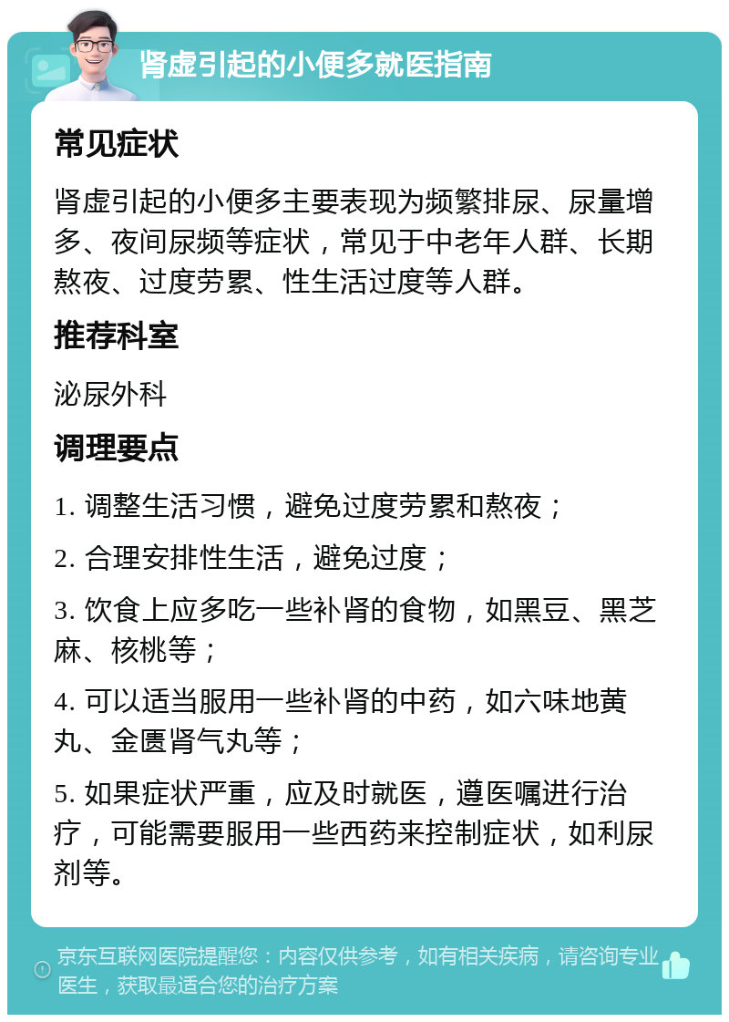 肾虚引起的小便多就医指南 常见症状 肾虚引起的小便多主要表现为频繁排尿、尿量增多、夜间尿频等症状，常见于中老年人群、长期熬夜、过度劳累、性生活过度等人群。 推荐科室 泌尿外科 调理要点 1. 调整生活习惯，避免过度劳累和熬夜； 2. 合理安排性生活，避免过度； 3. 饮食上应多吃一些补肾的食物，如黑豆、黑芝麻、核桃等； 4. 可以适当服用一些补肾的中药，如六味地黄丸、金匮肾气丸等； 5. 如果症状严重，应及时就医，遵医嘱进行治疗，可能需要服用一些西药来控制症状，如利尿剂等。