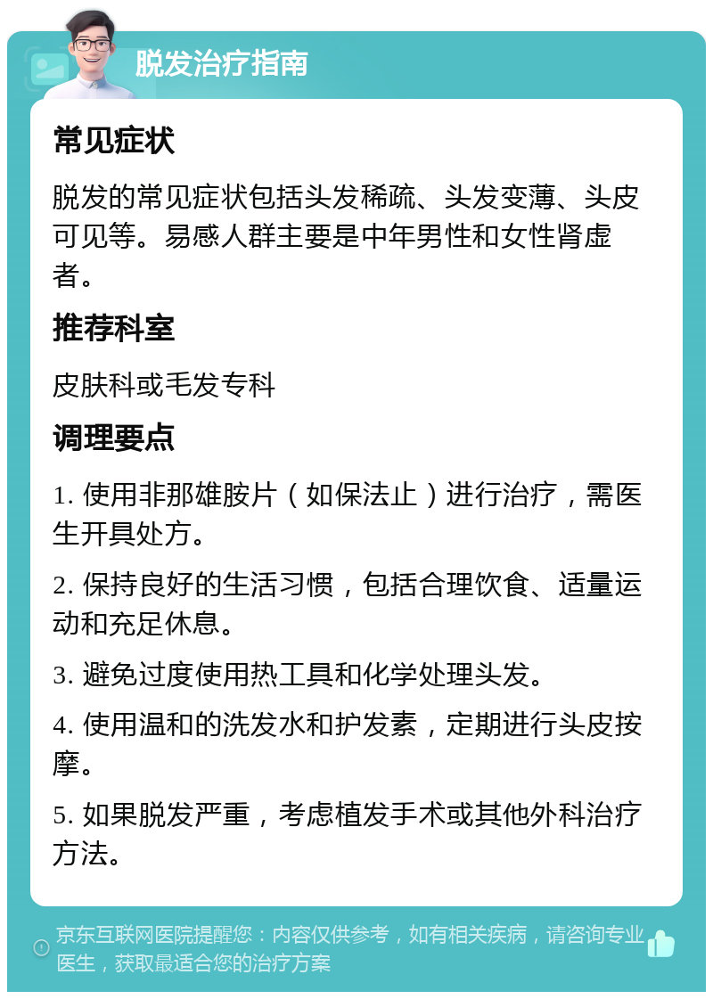 脱发治疗指南 常见症状 脱发的常见症状包括头发稀疏、头发变薄、头皮可见等。易感人群主要是中年男性和女性肾虚者。 推荐科室 皮肤科或毛发专科 调理要点 1. 使用非那雄胺片（如保法止）进行治疗，需医生开具处方。 2. 保持良好的生活习惯，包括合理饮食、适量运动和充足休息。 3. 避免过度使用热工具和化学处理头发。 4. 使用温和的洗发水和护发素，定期进行头皮按摩。 5. 如果脱发严重，考虑植发手术或其他外科治疗方法。