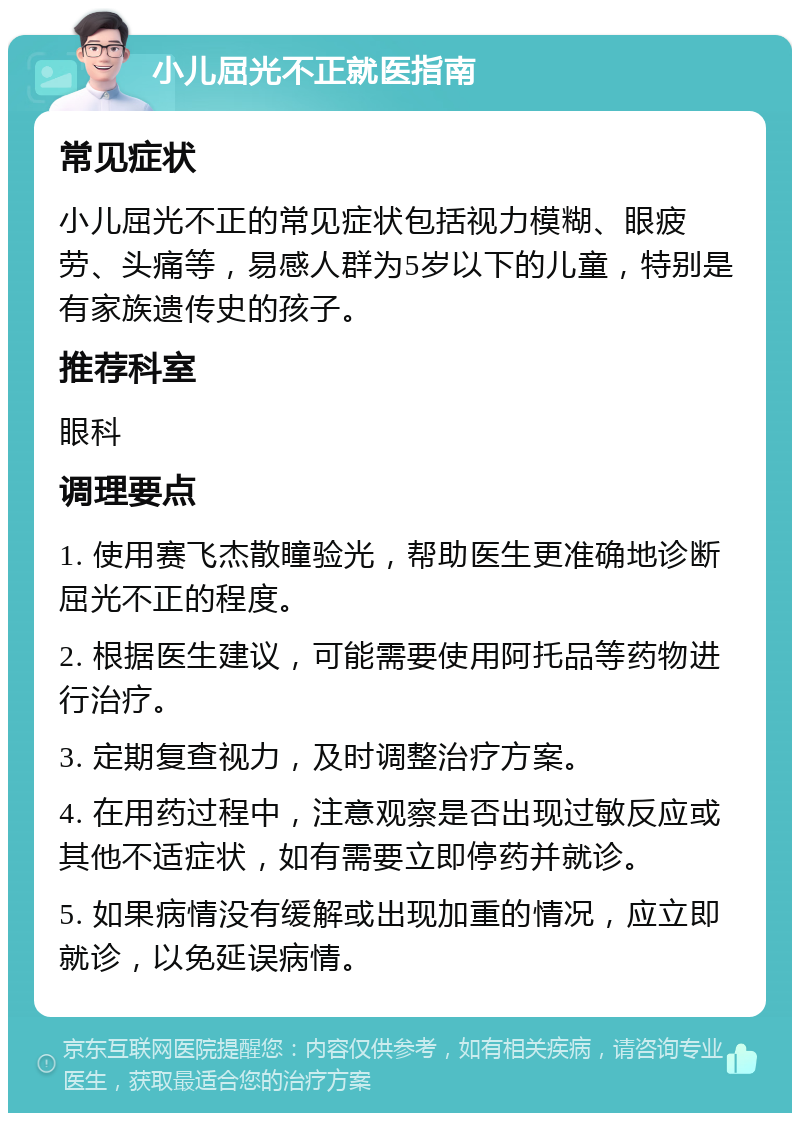 小儿屈光不正就医指南 常见症状 小儿屈光不正的常见症状包括视力模糊、眼疲劳、头痛等，易感人群为5岁以下的儿童，特别是有家族遗传史的孩子。 推荐科室 眼科 调理要点 1. 使用赛飞杰散瞳验光，帮助医生更准确地诊断屈光不正的程度。 2. 根据医生建议，可能需要使用阿托品等药物进行治疗。 3. 定期复查视力，及时调整治疗方案。 4. 在用药过程中，注意观察是否出现过敏反应或其他不适症状，如有需要立即停药并就诊。 5. 如果病情没有缓解或出现加重的情况，应立即就诊，以免延误病情。