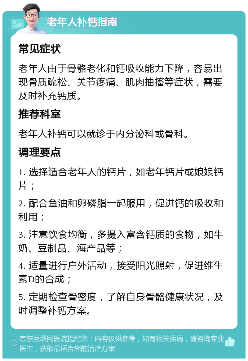 老年人补钙指南 常见症状 老年人由于骨骼老化和钙吸收能力下降，容易出现骨质疏松、关节疼痛、肌肉抽搐等症状，需要及时补充钙质。 推荐科室 老年人补钙可以就诊于内分泌科或骨科。 调理要点 1. 选择适合老年人的钙片，如老年钙片或娘娘钙片； 2. 配合鱼油和卵磷脂一起服用，促进钙的吸收和利用； 3. 注意饮食均衡，多摄入富含钙质的食物，如牛奶、豆制品、海产品等； 4. 适量进行户外活动，接受阳光照射，促进维生素D的合成； 5. 定期检查骨密度，了解自身骨骼健康状况，及时调整补钙方案。