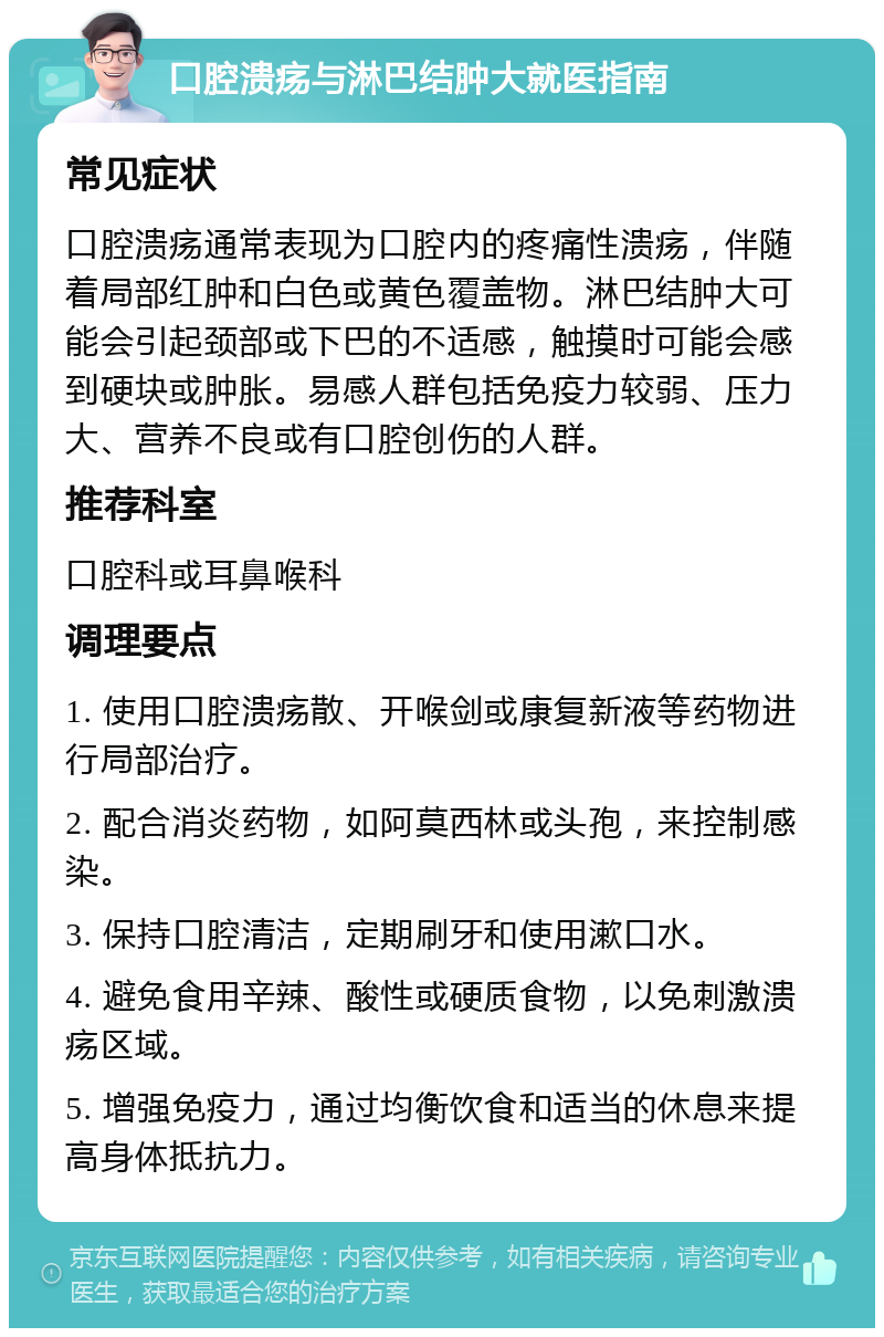 口腔溃疡与淋巴结肿大就医指南 常见症状 口腔溃疡通常表现为口腔内的疼痛性溃疡，伴随着局部红肿和白色或黄色覆盖物。淋巴结肿大可能会引起颈部或下巴的不适感，触摸时可能会感到硬块或肿胀。易感人群包括免疫力较弱、压力大、营养不良或有口腔创伤的人群。 推荐科室 口腔科或耳鼻喉科 调理要点 1. 使用口腔溃疡散、开喉剑或康复新液等药物进行局部治疗。 2. 配合消炎药物，如阿莫西林或头孢，来控制感染。 3. 保持口腔清洁，定期刷牙和使用漱口水。 4. 避免食用辛辣、酸性或硬质食物，以免刺激溃疡区域。 5. 增强免疫力，通过均衡饮食和适当的休息来提高身体抵抗力。