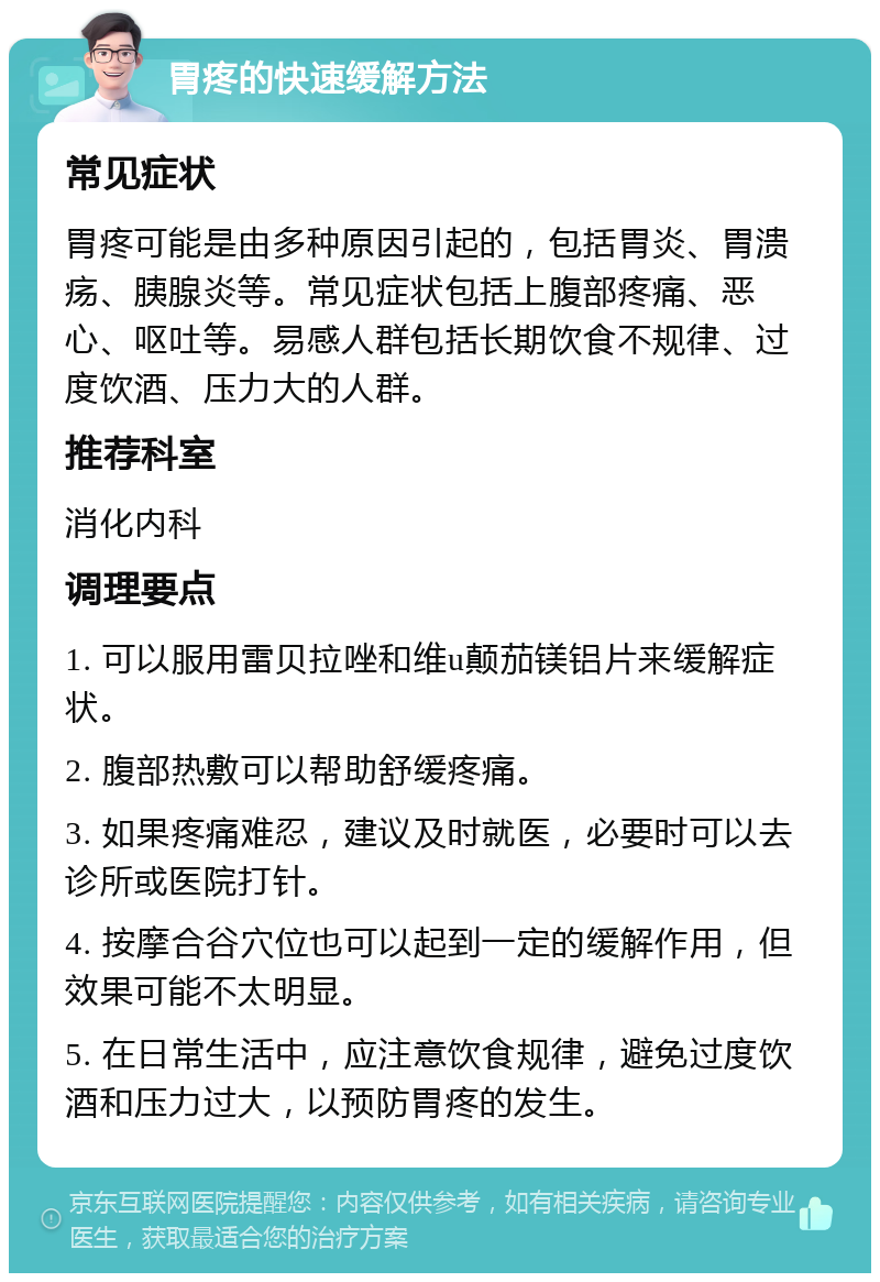 胃疼的快速缓解方法 常见症状 胃疼可能是由多种原因引起的，包括胃炎、胃溃疡、胰腺炎等。常见症状包括上腹部疼痛、恶心、呕吐等。易感人群包括长期饮食不规律、过度饮酒、压力大的人群。 推荐科室 消化内科 调理要点 1. 可以服用雷贝拉唑和维u颠茄镁铝片来缓解症状。 2. 腹部热敷可以帮助舒缓疼痛。 3. 如果疼痛难忍，建议及时就医，必要时可以去诊所或医院打针。 4. 按摩合谷穴位也可以起到一定的缓解作用，但效果可能不太明显。 5. 在日常生活中，应注意饮食规律，避免过度饮酒和压力过大，以预防胃疼的发生。