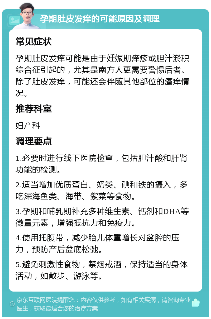 孕期肚皮发痒的可能原因及调理 常见症状 孕期肚皮发痒可能是由于妊娠期痒疹或胆汁淤积综合征引起的，尤其是南方人更需要警惕后者。除了肚皮发痒，可能还会伴随其他部位的瘙痒情况。 推荐科室 妇产科 调理要点 1.必要时进行线下医院检查，包括胆汁酸和肝肾功能的检测。 2.适当增加优质蛋白、奶类、碘和铁的摄入，多吃深海鱼类、海带、紫菜等食物。 3.孕期和哺乳期补充多种维生素、钙剂和DHA等微量元素，增强抵抗力和免疫力。 4.使用托腹带，减少胎儿体重增长对盆腔的压力，预防产后盆底松弛。 5.避免刺激性食物，禁烟戒酒，保持适当的身体活动，如散步、游泳等。