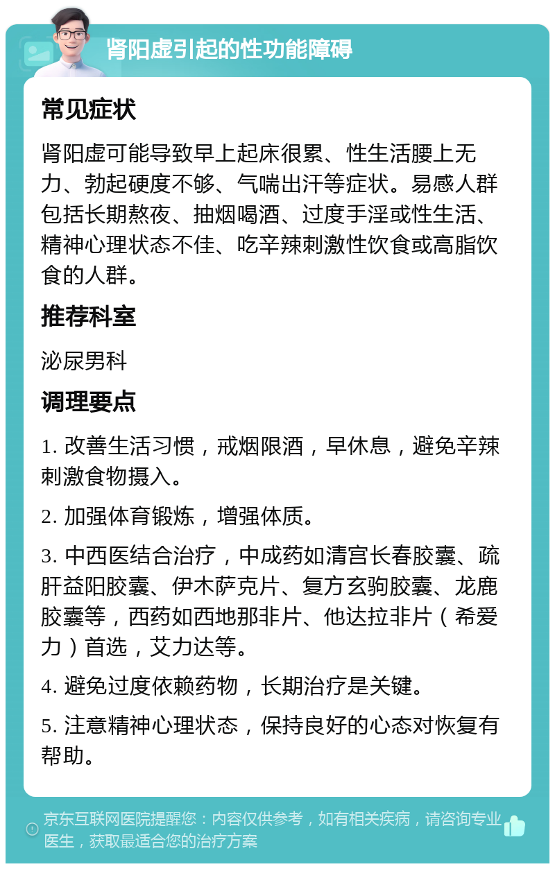 肾阳虚引起的性功能障碍 常见症状 肾阳虚可能导致早上起床很累、性生活腰上无力、勃起硬度不够、气喘出汗等症状。易感人群包括长期熬夜、抽烟喝酒、过度手淫或性生活、精神心理状态不佳、吃辛辣刺激性饮食或高脂饮食的人群。 推荐科室 泌尿男科 调理要点 1. 改善生活习惯，戒烟限酒，早休息，避免辛辣刺激食物摄入。 2. 加强体育锻炼，增强体质。 3. 中西医结合治疗，中成药如清宫长春胶囊、疏肝益阳胶囊、伊木萨克片、复方玄驹胶囊、龙鹿胶囊等，西药如西地那非片、他达拉非片（希爱力）首选，艾力达等。 4. 避免过度依赖药物，长期治疗是关键。 5. 注意精神心理状态，保持良好的心态对恢复有帮助。