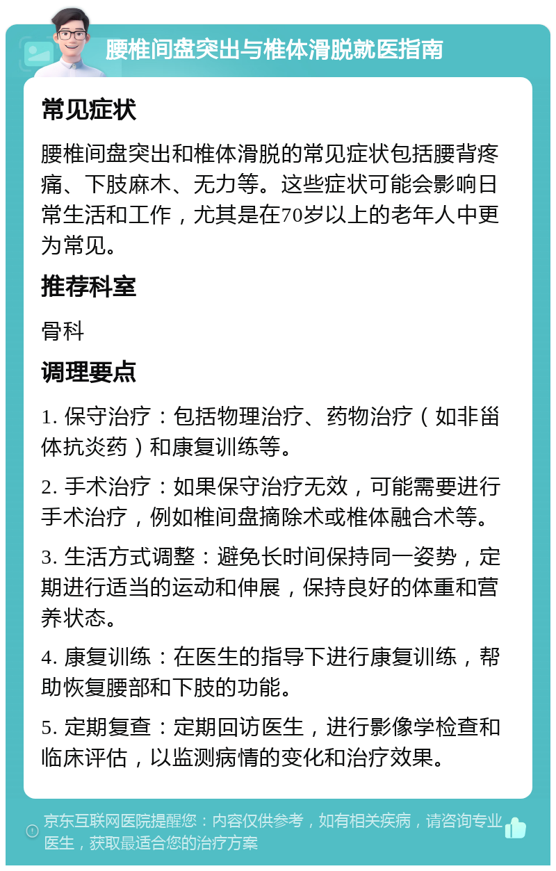 腰椎间盘突出与椎体滑脱就医指南 常见症状 腰椎间盘突出和椎体滑脱的常见症状包括腰背疼痛、下肢麻木、无力等。这些症状可能会影响日常生活和工作，尤其是在70岁以上的老年人中更为常见。 推荐科室 骨科 调理要点 1. 保守治疗：包括物理治疗、药物治疗（如非甾体抗炎药）和康复训练等。 2. 手术治疗：如果保守治疗无效，可能需要进行手术治疗，例如椎间盘摘除术或椎体融合术等。 3. 生活方式调整：避免长时间保持同一姿势，定期进行适当的运动和伸展，保持良好的体重和营养状态。 4. 康复训练：在医生的指导下进行康复训练，帮助恢复腰部和下肢的功能。 5. 定期复查：定期回访医生，进行影像学检查和临床评估，以监测病情的变化和治疗效果。