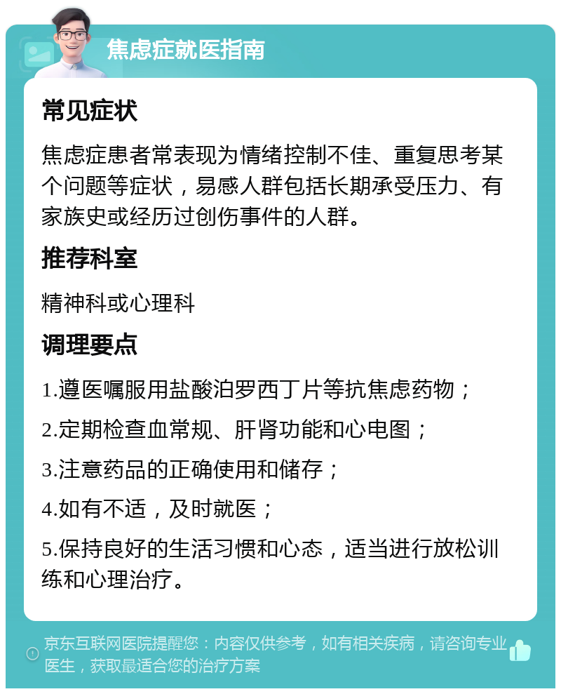 焦虑症就医指南 常见症状 焦虑症患者常表现为情绪控制不佳、重复思考某个问题等症状，易感人群包括长期承受压力、有家族史或经历过创伤事件的人群。 推荐科室 精神科或心理科 调理要点 1.遵医嘱服用盐酸泊罗西丁片等抗焦虑药物； 2.定期检查血常规、肝肾功能和心电图； 3.注意药品的正确使用和储存； 4.如有不适，及时就医； 5.保持良好的生活习惯和心态，适当进行放松训练和心理治疗。