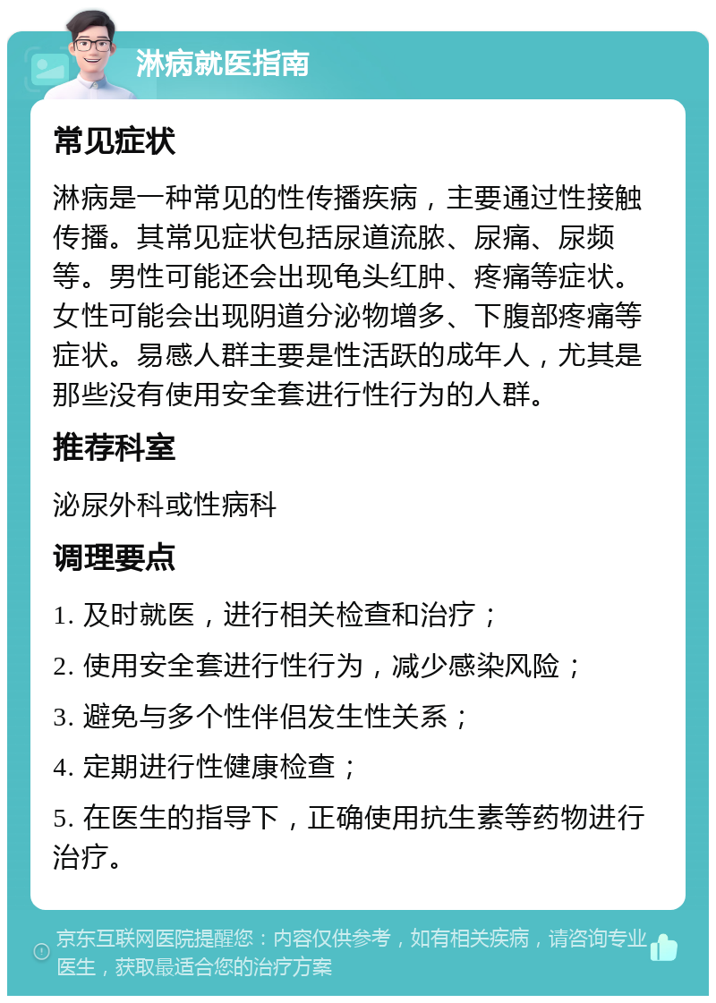 淋病就医指南 常见症状 淋病是一种常见的性传播疾病，主要通过性接触传播。其常见症状包括尿道流脓、尿痛、尿频等。男性可能还会出现龟头红肿、疼痛等症状。女性可能会出现阴道分泌物增多、下腹部疼痛等症状。易感人群主要是性活跃的成年人，尤其是那些没有使用安全套进行性行为的人群。 推荐科室 泌尿外科或性病科 调理要点 1. 及时就医，进行相关检查和治疗； 2. 使用安全套进行性行为，减少感染风险； 3. 避免与多个性伴侣发生性关系； 4. 定期进行性健康检查； 5. 在医生的指导下，正确使用抗生素等药物进行治疗。