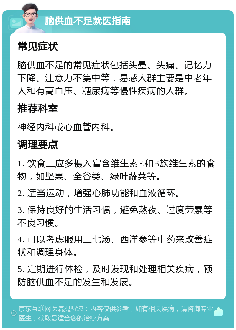 脑供血不足就医指南 常见症状 脑供血不足的常见症状包括头晕、头痛、记忆力下降、注意力不集中等，易感人群主要是中老年人和有高血压、糖尿病等慢性疾病的人群。 推荐科室 神经内科或心血管内科。 调理要点 1. 饮食上应多摄入富含维生素E和B族维生素的食物，如坚果、全谷类、绿叶蔬菜等。 2. 适当运动，增强心肺功能和血液循环。 3. 保持良好的生活习惯，避免熬夜、过度劳累等不良习惯。 4. 可以考虑服用三七汤、西洋参等中药来改善症状和调理身体。 5. 定期进行体检，及时发现和处理相关疾病，预防脑供血不足的发生和发展。